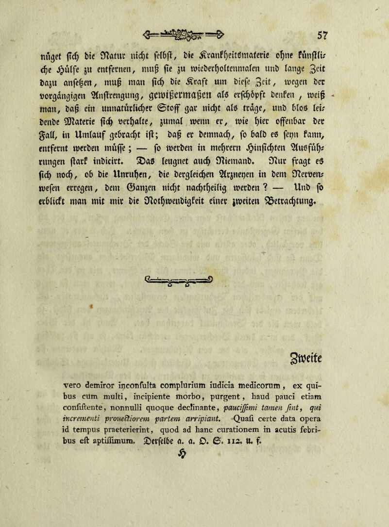 5? nüget m Stotttt uicßt r bie ^ranfßeitßmaferie oßne ftmflli.' cße Jptilfe ju entfernen, muß ße $u wieberßoltenmalen unb lange 3eit baju anfeßen, muß man ßcß bie Ätaft um biefe 3«t/ wegen ber uorgängtgen 2(nßrengung, genjißermaßcjt alß erfeßbpft benfen , weiß - man, baß ein unnatürlicßer Stoff gar uicßt alß trage, ttnb Mos lei; benbe Materie ßcß »erhalte, jumal wenn er, wie f)ier offenbar ber gatl, in Umlauf gebracht iß; baß er bemnaeß, fo halb eß fepn fann, entfernt werben muffe; — fo werben in meßrern Jjunßcßten 5lußfüß* rungen ßarf inbicirt. £)aß leugnet aueß Sfftemanb. 9Rur fragt eß ftd> noeß, ob bie Unrußen, bie bergletcßen 5lr$nepen in bent ffterüem wefen erregen, bem ©anjen nießt nacßtßeilig werben ? — Unb fo erblicft man mit mir bie SKotßwenbigfeit einer jweiten $?etracßtung. Sweite vero demiror Inconfulta complurium iudicia medicorum, ex qul- bus cüm multi, incipiente morbo, purgent, haud pauci etiam confiftente, nonnulli quoque decJinante, paueißmi tarnen fint, qm incrementi proueftiorem partem arripiant. Quafi certe data opera id tempus praeterierint, quod ad hanc curationem in acutis febri- bus eft aptiffunurn, £)evfelbe d. a. £>. 0. xi2« U. f. £