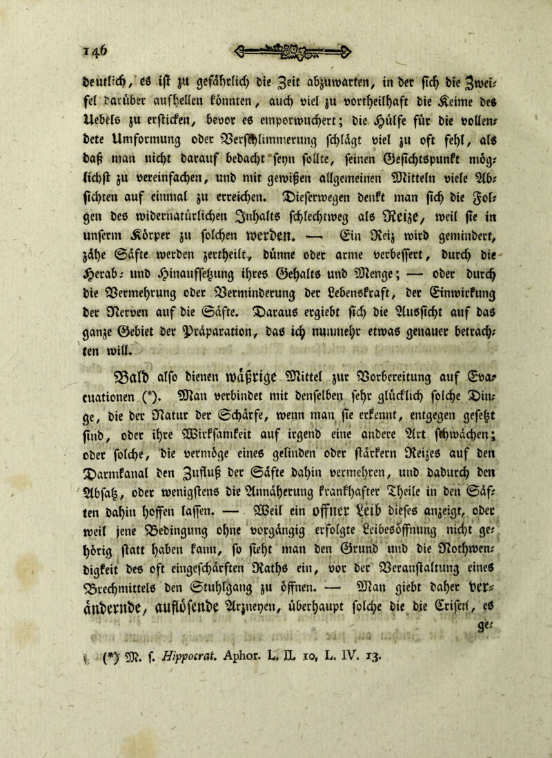 beutl?dj, es ift ja gefaf>rftd> bie 3eit abjuwarten, in Der ftcfj bte 3wei; fei barübet auf^eüen fonmen, aud) viel ju t>orrf)eiI^aft bie ^eime be$ Uebels ju erflicfen, beset es emperwucf)ett; bte Jjpülfe fite bie sollen; bete Umformung ober VerfB)limmetung fd)ldgt stel ju oft fel)l, als baf man nid)t barauf bebadjt feptt follte, feinen ©eftd)tspunft mog; (id)fi ju sereinfadjen, unb mit gewifjen allgemeinen Mitteln siele 2ib; fickten auf einmal ju erreichen* üDiefermegen beuft man jtef) bie gof; gen bes wibernatütltdjen 3>nf)alts fdjfed)tweg als weit ft« tu unferm Körper $u folgen werben* —• ©in Üveij wirb geminbert, jdt)e @dfte werben jertfyeilt, bünne ober arme serbeffert, burd> bie Jjjerab; unb Jpinauffefjung iljres ©eljalts unb Stenge; — ober burdj bie Vermehrung ober Verminberung ber ßebensfeaft, ber ©inwirfung ber Sfatsen auf bte ©dfte, daraus ergiebt ftdj bie 5lusftd)t auf bas ganje ©ebiet ber 9)rdparatton, bas ich nunmehr etwas genauer betrag; (en will. SSalt) alfo bienen wdfirige Mittel jur Vorbereitung auf ©sa? cuationen (*). 9ftatt serbinbet mit benfelbett fel)t glücfltd) folc^e £)in; ge, bie ber fftatut bet ©cfydtfe, wenn man jte ernennt, entgegen gefegt ftnb, ober if)re £Bttf jamfeit auf irgenb eine anbere 2lrt fäwdcben; ober fold)e, bie setmbge eines geltitben ober fldrfern DteijeS auf ben SDarmfanal ben 3uflu£ &ec @afte bal)iu sermehten, unb baburd) ben 5lbfa|, ober wentgjfens bie %indf)ctung franfl)after $l)eile in ben @df; ten baf)in l)offen taffen* — £ßeil ein offner Selb biefes anjeigt, ober weil jene Vebingung oljne seegängig erfolgte CetbeSoffnung nicht ge; hörig ftatt haben famt, fo ftef)t man ben ©runb unb bte SRothwen; bigfeit bes oft eingefchdrften 9fatl)S ein, sot bet Veranlagung eines VredjmittelS ben ©tu^lgang ju bffnen. — Sftan giebt bat>er Oer* dnfcewfce/ auflofenbe Slrjnepen, überhaupt fold;e bte bie ©riferi, es ge; |. (*) 5)t. f. Hippocrat. Aphor. L. EL io, L. IV. 13.