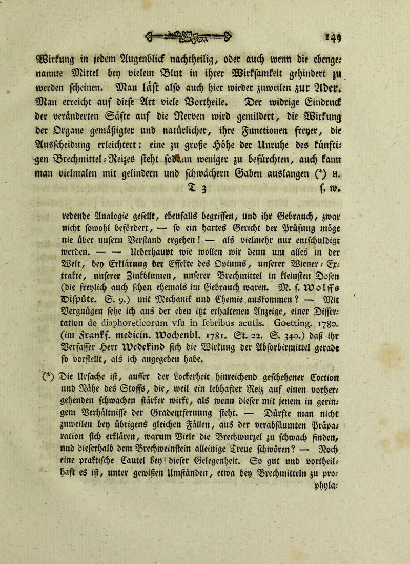 3Birfung in jebettt $(ugenblicf nachtheiltg, ober auch wenn bie ehenge; nannte Mittel bet) Ptelem Blut in ihrer SQBirffamfett gel)inbett jw werben fcheinen. SDlan idft alfo auch hier wteber juwetlen sut iHbet* Sß?an erreicht auf biefe 51rt oiele Bortheile. £)er wibrige ©inbrucf bec öeränberten ©dfte auf bie Oleröen wirb gemilbett, bie £öirfung bec Organe gemäßigter unb natürlicher, ihre gtmctionen freier, bie 51uefcheibung erleichtert: eine $u große Jg>of>e bet Unruhe öe$ funftt: ^en Brechmittel; ÜleijeS fleht fo&nn weniger ju befurchten, auch fann man oielmalen mit gelinbern unb fchwdchern ©aben auslangen (*) tt* S 3 f» w* rebenbe Slnalogie gefeUt, ebenfalls begriffen; unb ihr ©ebraucß, jwar nicht fomol)l beforbert, — fo ein hartes ©ertdjt ber Prüfung möge nie über unfern Berßanb ergehen! — alS öielmehr nur entßhulbigt werben. Ueberhaupt wie wollen wir benn um alles in ber SOBelt, bep Srfldrung ber Sffefte beS DpiumS, unferer SBiener; <£p trabte, unferer Binfblumen, unferer Brechmittel in fleinßen Sofen (bie frcplich auch fchon ehemals im ©ebraucb waren. SD?, f. Wolfifa SDifpüte. @. 9.) mit SD?echanif unb Shemie auSfommen ? — 9J?if Bergnugen fehe ich aus ber eben if$t erhaltenen ölnjetge, einer Ziffer; tation de diaphoreticorum vfu in febribus acutis. Goetting. 1780. (im ^ranff. mebicin. VPochenbl. 1781. ©t. 22. ©. 340.) baß ihr Bevfaffer Jg>err lUeöelmb ßcß bie ^Bildung ber 2lbforbirmittel gerabc fo oorßellt, als ich angegeben habe. C) Sie Urfacße iß, außer ber Socferheit hinreichenb gefcbefjener GTocfioit unb Ü?ähe beS ©toffS, bie, weil ein lebhafter 3ieij auf einen oorher; gehenben fchwachen ßdrfer wirft, als wenn biefer mit jenem in gerinn gern Berhdltniffe ber ©rabentfernung fleht. — Surfte man nicht zuweilen bep übrigens gleiten gdllett, auS ber oerabfäumten ßjrdpa; ration ßch erfiaren, warum Biele bie Brechwurjel ju fchwacß ßnben, unb bieferhalb bem Brechweinßein alleinige Sreue fcßworen? — 9?ocß eine prafttfcße Saute! bet)' biefer Gelegenheit. ©0 gut unb portheil; Ijaft es iß, unter gewißen Umßdnben, etwa bet; Brechmitteln $u pro; Phpla;