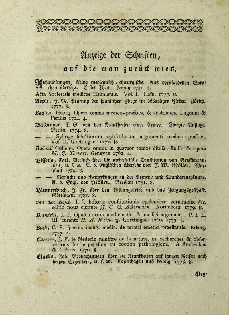 Sinnige tct <Scf>riftcn, auf t> te man $urucf tvteg, '■”■■■ . p* „ * Qfbhanblungen, fleine mebicinifdj s cl)irurgifd>e. 2luS oerfd)iebcnen ©pra? vf d>en überfe^t. (Elfter £l)cil. £eip*ig 1781. 8. Atta Societatis medicae Haunienfis. Vol. I. Hafh. 1777. 8* 2Xcpli, 3. 93?* Prüfung bei* fpanifchen fliege im bbSartigen gieber. Bürtc^. 1777. 8. Bagliui, Georg. Opera omnia medico-praftica, & anatomica. Lugduni & Pariiiis 1704. 4. 23al&ingev, (E. ©. oon ben ^ranf^etfen einer Slrmee. 3*»^ Auflage. Berlin. 1774. 8* — — Sylloge feleftiorum opüfculorum argumenti medico - praftici. Vol. 1L Goettingae. 1777. 8* Ballonii Gulielm. Opera omnia in quatuor tomos diuifa, ftudio & opera M. Thevart. Genevae 1762. 4. / Karl, Berfucf) über Die mebicinifcbe Konftitution Pon ©roftbritan; nten, u. f. to. 21. b. (Englifcben überfefct pon 3. XV. tl?cller. SBaiv fct>rtu 1779. 8. — Berfuclje unb Bemerfungen in bei* ülvjtnep; unb SBunbarjnepfunbe. 21. b. (Engl, von ilToller. Breölau 1781. 8. 23lunienbad?, % §r. über ben BübungStrieb unb ba$ JeugungSgefcbäft. ©ottingen. 1781. 8. van den Bofch, J. J. hiftoria conftitutionis epidemicae verminofae &c. editio noua curante gf. C. G. Ackermann. Norimberg. 1779. 8- Brendelii, J. F. Opufculorum mathematiei & medici argumenti. P. L II. 111. curante H. A. IVeisberg. Goettingae. 1769. 1775. 4. Buch, C. P. fpecim. inaug. medic. de tartari emetici praeftantia. Erlang. 1777- 4* Ccirrere, J. F. le Medecin miniftre de la nature, ou recherches & obfer- vätions für le pepafme ou cottion pathologique. A Amfterdam & ä Paris. 1776. 8* (larfe, Soll* Beobachtungen über bie Äranfheiten auf langen SReifen na<# heilen ©egenben, u. f. w. Kopenhagen unb Seipjig. 1778. 8* \