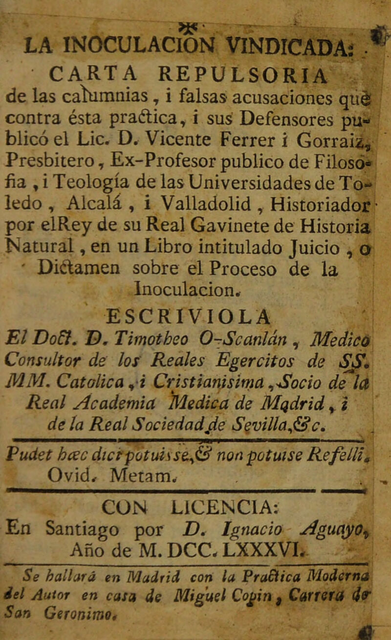 LA INOCULACION VINDICADA! CARTA REPULSORIA de las calumnias, i falsas acusaciones qüdí contra ésta praélica, i sus Defensores pu- blicó el Lie. D. Vicente Ferrer i Corráis, Presbitero, Ex-Profesor publico de Filoso* fia , i Teología de las Universidades de To- ledo , Alcalá, i Valladolid , Historiador ■ por elRey de su Real Gavinete de Historia Natural, en un Libro intitulado Juicio , o ' Didamen sobre el Proceso de la Inoculación. ESCRIVIOLA JE/ Do6i. D, Timotheo 0-Scanlán ^ Medico Consultor de los Reales Egercitos de MM. Católica ^‘i Cristianísima ^Socio de la Real Academia )\úedica de Mqdrid ^ i de la Real Sociedadjie S^villa^&c, ■- '-JW I ^ Fudet hcec dicépotuisse^S non potuise Re feliz. Ovid. Metam, . ,  CON LICENCIA: ' En Santiago por D. Ignacio Aguayo^ Año de M. DCC. LXXXVL. Se hallará en Madrid con la PraEtica Moderna del Autor en casa de Miguel Cogin , Cañeta d9‘ San Gerónimo, A