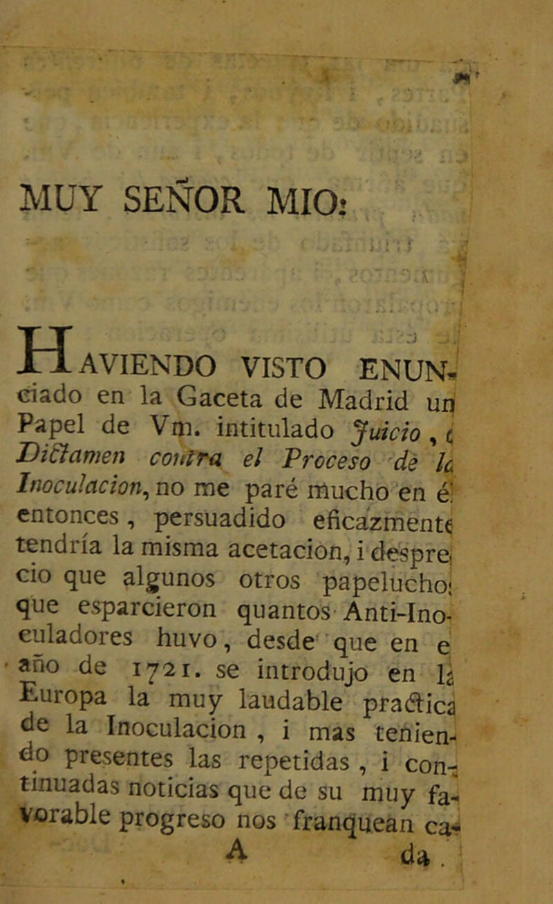 MUY SEÑOR MIO: H AVIENDO VISTO ENUN- ciado en la Gaceta de Madrid ui: Papel de Viji. intitulado Juicio ^ c Difamen contra el Proceso dé le Inoculación^ no rae paré mucho en é! entonces, persuadido eficazmente tendría la misma acetacion, i desprej cío que algunos otros papelucho- que esparcieron quantos Anti-Ino- caladores huvo, desde que en e año de 1721. se introdujo en Europa la muy laudable praética la Inoculación , i mas tenien- do presentes las repetidas , i con-j tmuadas noticias que de su muy fa- vorable progreso nos Tranquean ca* ^ da.