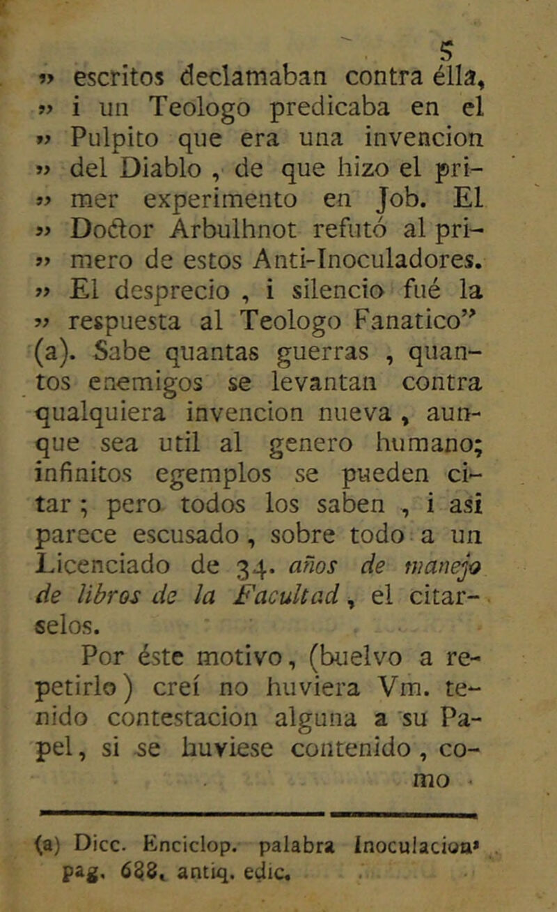 « escritos declamaban contra élla, i un Teologo predicaba en el Pulpito que era una invención y> del Diablo , de que hizo el pri- mer experimento en Job. El Doétor Arbuihnot refutó al pri- »> mero de estos Anti-Inoculadores. El desprecio , i silencio fué la V respuesta al Teologo Fanático’^ (a). Sabe quantas guerras , quan- tos enemigos se levantan contra qualquiera invención nueva , aun- que sea Util al genero humano; infinitos egemplos se pueden ci- tar ; pero todos los saben , i asi parece escusado, sobre todo a un Licenciado de 34. años de manejo de libros de la Facultad, el citár- selos. Por éste motivo, (buelvo a re- petirlo) creí no huviera Vm. te- nido contestación alguna a 'su Pa- pel , si se huviese contenido, co- mo ^ (a) Dice. Knciclop. palabra Inoculacioa* pag. 6^8, antiq. edic.