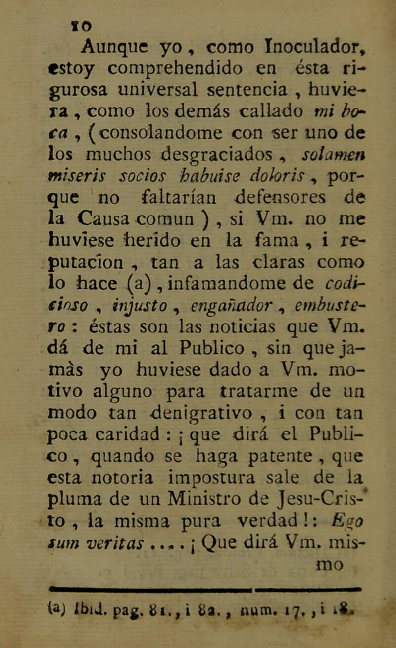 Aunque yo, como Inoculador, estoy comprehendido en ésta ri- gurosa universal sentencia , huvie- ra , como los demás callado mi bo- ca , (consolándome con ser uno de los muchos desgraciados , solamen tniseris socios habuise doloris, por- que no faltarían defensores de la Causa común ), si Vm. no me huviese tierido en la fama , i re- putación , tan a las claras como lo hace (a) , infamándome de codi- cioso , injusto , engañador, embuste- ro : éstas son las noticias que Vm. dá de mi al Publico , sin que ja- más yo huviese dado a Vm. mo- tivo alguno para tratarme de un modo tan denigrativo , i con tan poca caridad : ¡ que dirá el Publi- co , quando se haga patente , que esta notoria impostura sale de la pluma de un Ministro de Jesu-Cris-' to , la misma pura verdad !: Ego sum veritas .... ¡ Que dirá Vm. mis- mo (aj lbi4, pag. ¿i,, i , num. 17., i