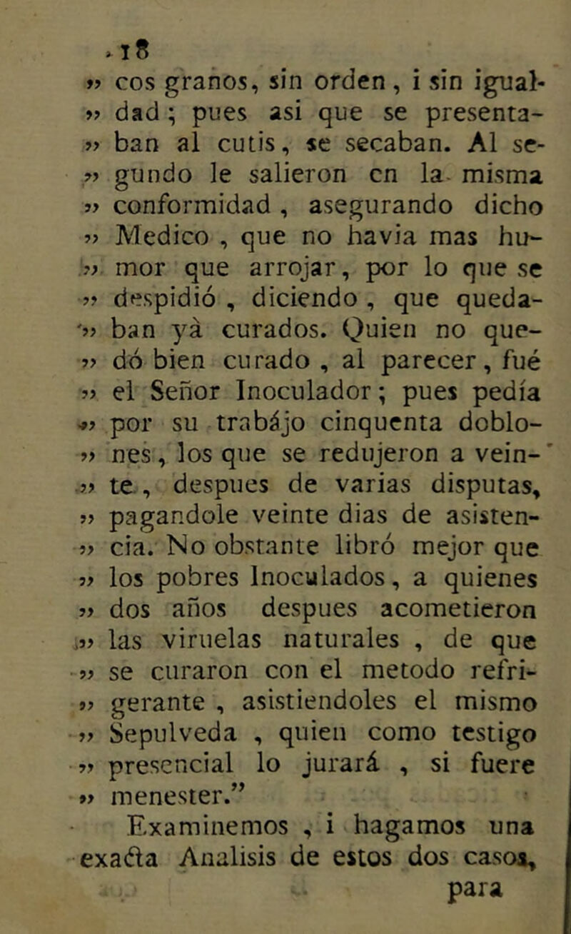 99 eos granos, sin orden , i sin igual- » dad; pues asi que se presenta- ban al cutis, se secaban. Al se- » gundo le salieron en la- misma ff conformidad , asegurando dicho Medico , que no havia mas hu- .V mor que arrojar, por lo que se despidió , diciendo , que queda- ban ya curados. Quien no que- » dó bien curado , al parecer, fué » el Señor Inoculador; pues pedía •»> por su trabájo cinquenta doblo- » nes, los que se redujeron a vein-’ te., después de varias disputas, pagándole veinte dias de asisten- 5> cia. No obstante libró mejor que los pobres Inoculados, a quienes }} dos años después acometieron las viruelas naturales , de que se curaron con el método refri- gerante , asistiéndoles el mismo >> Sepulveda , quien como testigo >> presencial lo jurará , si fuere »> menester.” Examinemos , i hagamos una exada Análisis de estos dos caso*, para