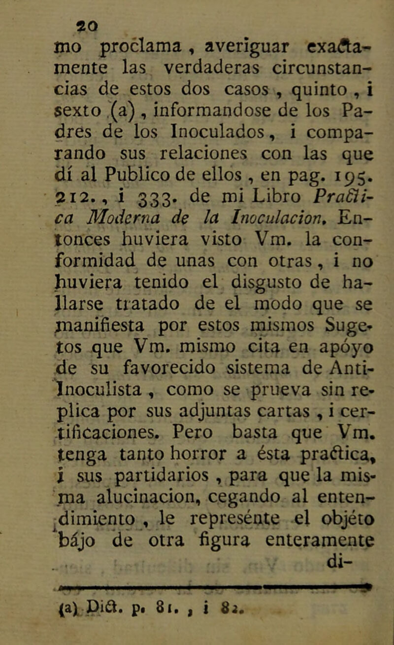 mo proclama, averiguar exafta- mente las verdaderas circunstan- cias de estos dos casos , quinto , i sexto (a) , informándose de los Pa- dres de los Inoculados, i compa- rando sus relaciones con las que di al Publico de ellos , en pag. 195. 212., i 333. de mi Libro PraSii- ca Moderna de la Inoculación, En- tonces huviera visto Vm. la con- formidad de unas con otras, i no huviera tenido el disgusto de ha- llarse tratado de el modo que se manifiesta por estos mismos Suge* tos que Vm. mismo cita en apoyo de su favorecido sistema de Anti- inoculista , como se prueva sin re- plica por sus adjuntas cartas , i cer- tificaciones. Pero basta que Vm. tenga tanto horror a ésta praftica, i sus partidarios , para que la mis- ma alucinación, cegando al enten- ^dimiento , le represénte el objéto bájo de otra figura enteramente di- (a)L pi¿i. pt 8(, I i 83,