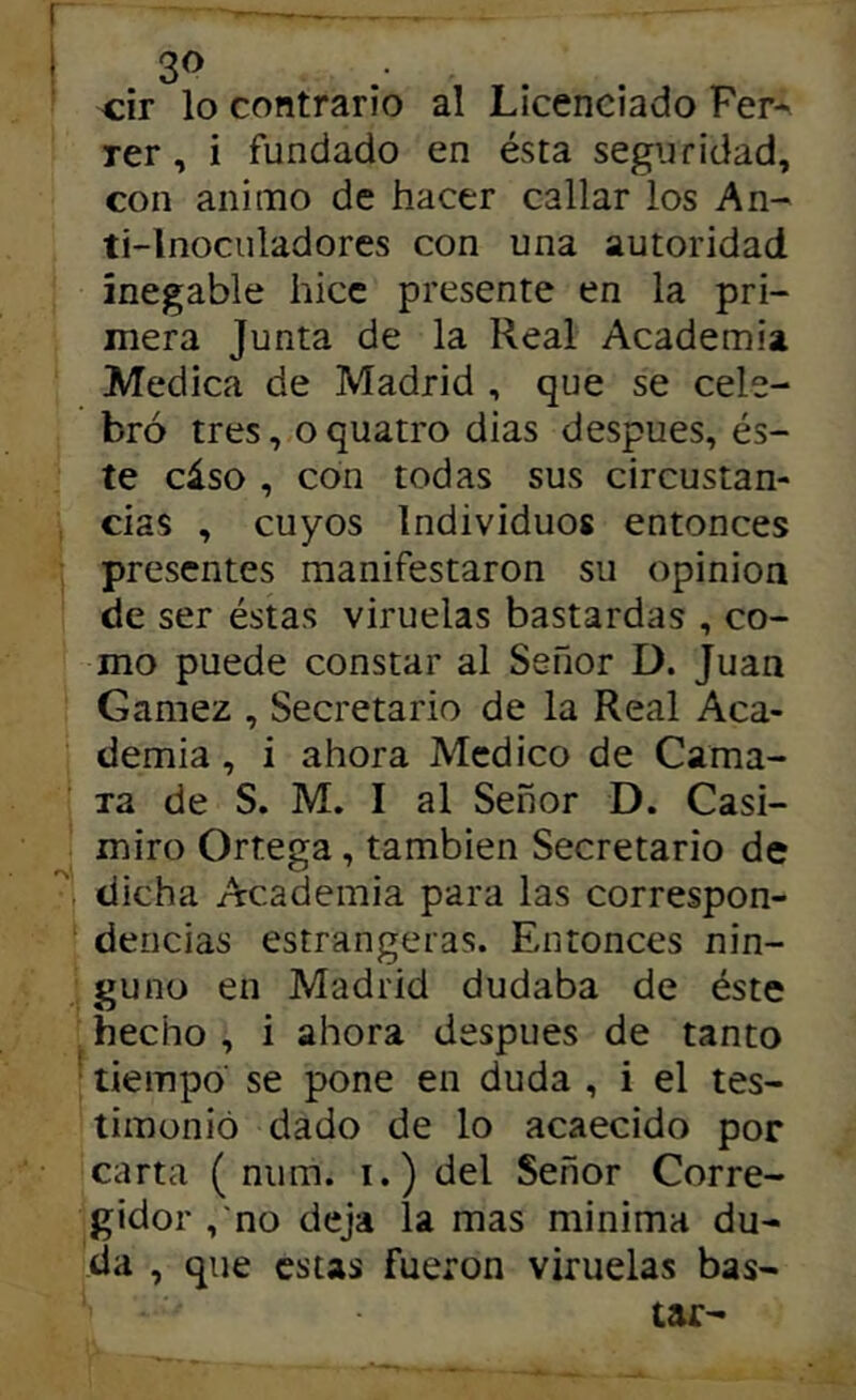 3^ cir lo contrario al Licenciado Fer- rer, i fundado en ésta seguridad, con animo de hacer callar los An- ti-lnoculadores con una autoridad ínegable hice presente en la pri- mera Junta de la Real Academia Medica de Madrid , que se cele- bró tres, o quatro dias después, és- te cáso , con todas sus circustan- cias , cuyos Individuos entonces presentes manifestaron su opinión de ser éstas viruelas bastardas , co- mo puede constar al Señor D. Juan Gamez , Secretario de la Real Aca- demia , i ahora Medico de Cama- Ta de S. M. I al Señor D. Casi- miro Ortega, también Secretario de dicha Academia para las correspon- dencias estrangeras. Entonces nin- guno en Madrid dudaba de éste hecho , i ahora después de tanto ■ tiempo’ se pone en duda , i el tes- timonió dado de lo acaecido por carta ( num. i.) del Señor Corre- gidor ,'no deja la mas minima du- da , que estas fueron viruelas bas- tar-