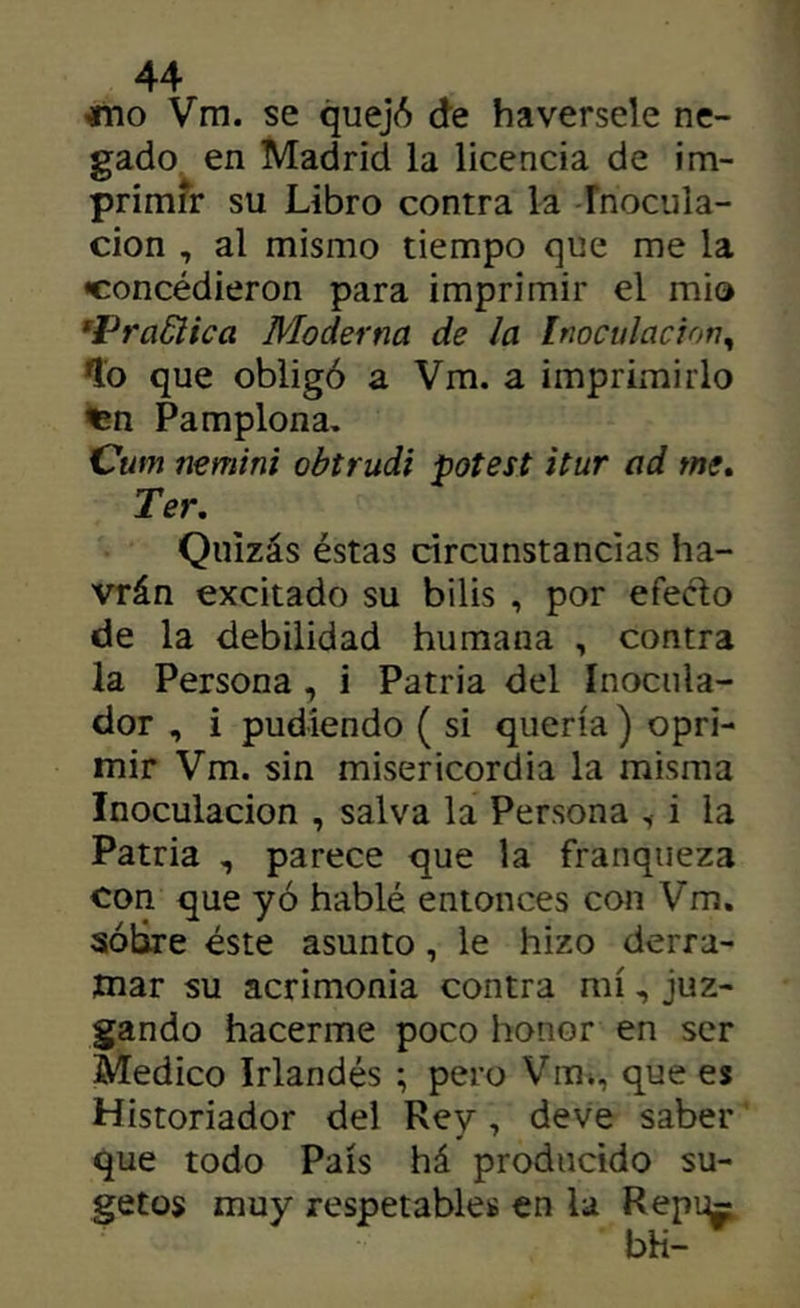 «10 Vm. se quejó de haversele ne- gado en Madrid la licencia de im- primfr su Libro contra la Fnocula- cion , al mismo tiempo que me la «concédieron para imprimir el mió ’Pra6iica Moderna de la Inoculación^ *lo que obligó a Vm. a imprimirlo Pamplona. Cum nemini obtrudi potest itur ad me» Ter, Quizás éstas circunstancias ha- vrán excitado su bilis , por efecto de la debilidad humana , contra la Persona, i Patria del Inociila- dor , i pudíendo ( si quería) opri- mir Vm. sin misericordia la misma Inoculación , salva la Persona , i la Patria , parece que la franqueza con que yó hablé entonces con Vm, sobre éste asunto, le hizo derra- mar su acrimonia contra mí, juz- gando hacerme poco honor en ser Medico Irlandés ; pero Vitii, que es Historiador del Rey, deve saber que todo País há producido su- getos muy respetables en la Repi^