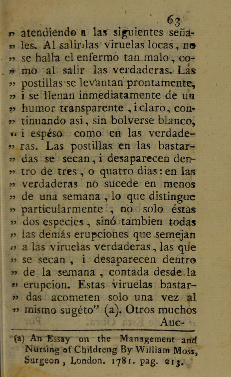 -n atendiendo a las simientes seíía- » les. Al salii’jlás viruelas locas, n» r> se halla el enfermo tan,malo, co- » mo al salir las verdaderas. Las « postillas'se lev'antan prontamente, » i se llenan inmediatamente de ua V humor transparente , i claro, con- tinuando asi, sin bolverse blanco, i espeso como en las verdade- »> ras. Las postillas en las bastar- w das se secan, i desaparecen den- r» tro de tres , o quatro dias: en las n verdaderas no sucede en menos de una semana , lo que distingue w particularmente , no solo éstas » dos especies , sinó también todas las demás erupciones que semejan a las viruelas verdaderas, las que se secan , i desaparecen dentro 5» de la semana , contada desde la erupción. Estas viruelas bastar- das acometen solo una vez al í’ mismo sugéto’’ (a). Otros muchos Aug- (a) An líssay on the Management and Nnrslng of Childtcng By William Moss, Surgeon , l,ondon. 1781, pag. 2ij.