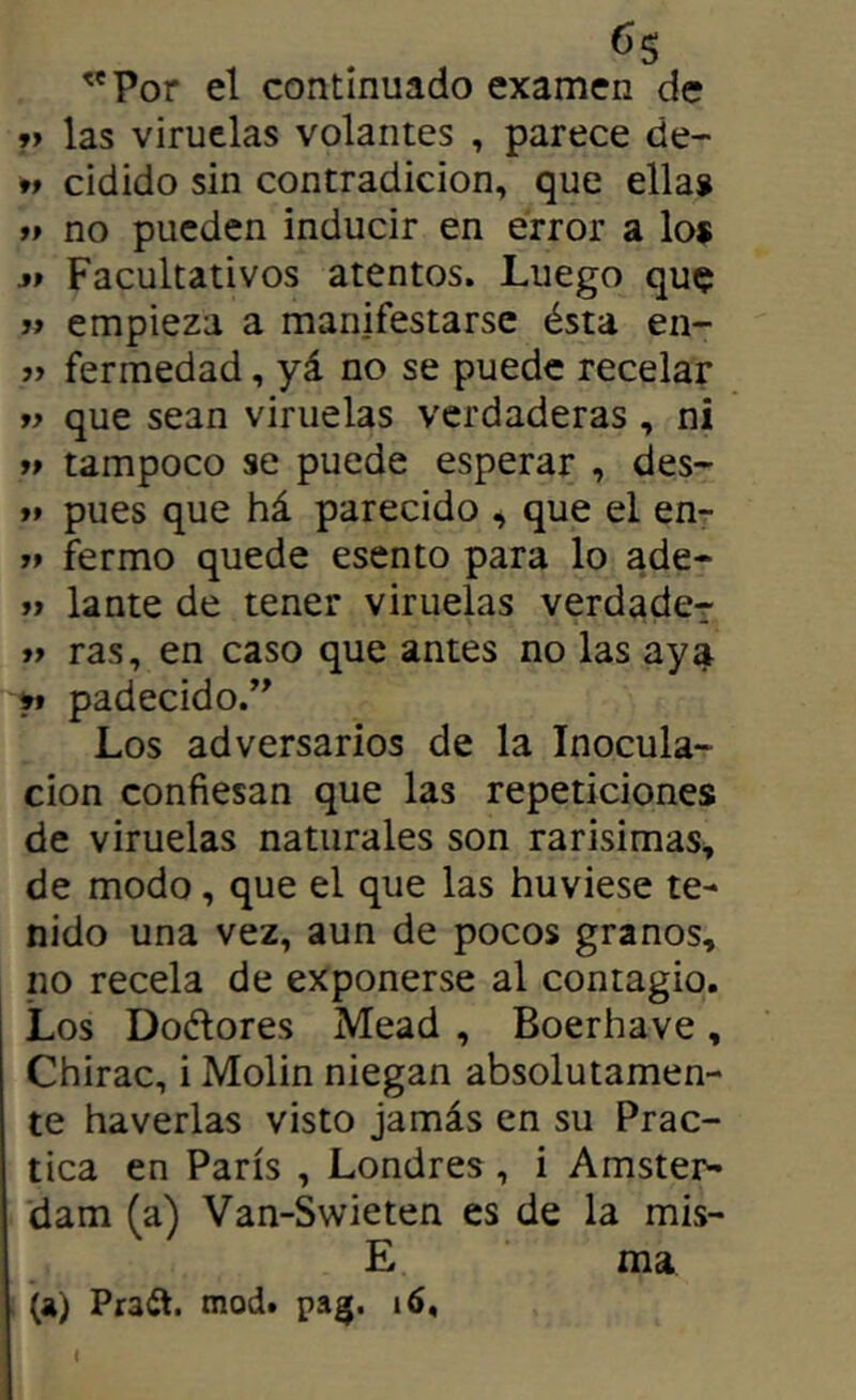 ''Por el continuado examen de »> las viruelas volantes , parece de- 9t cidido sin contradicion, que ella» ff no pueden inducir en error a lo$ Facultativos atentos. Luego que j> empieza a manifestarse ésta en- fermedad, yá no se puede recelar » que sean viruelas verdaderas , ni >» tampoco se puede esperar , des- »» pues que há parecido , que el en- »» fermo quede esento para lo ade- » lante de tener viruelas verdade-r >» ras, en caso que antes no las aya ft padecido.’^ Los adversarios de la Inocula- ción confiesan que las repeticiones de viruelas naturales son rarísimas^ de modo, que el que las huviese te- nido una vez, aun de pocos granos, no recela de exponerse al contagio. Los Doélores Mead , Boerhave, Chirac, i Molin niegan absolutamen- te haverlas visto jamás en su Prac- tica en París , Londres, i Amster- (dam (a) Van-Swieten es de la mis- E ma (a) Praít. mod. pag.