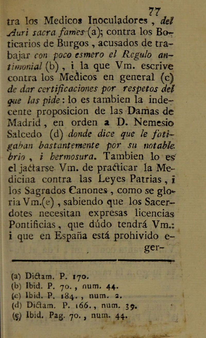 tra los Medico* Inoculadores , deí jiuri sacra /hwjr5{a); contra los Bo^ ticarios de Burgos , acusados de tra- bajar con poco esmero el Regulo an- timonial i^) ^ i, la que Vm. escrive contra los Médicos en general (c) de dar certificaciones por respetos del g^te las pide: lo es también la inde- cente proposición de las Damas de Madrid, en orden a D. Nemesio Salcedo (d) donde dice que le foti~ gahan bastantemente por su notable, brío , i hermosura» También lo es el jadiarse Vm. de pradlicar la Me- dicina contra las Leyes Patrias , i los Sagrados Cánones , como se glo^ ria Vm.(e) , sabiendo que los Sacer- dotes necesitan expresas licencias Pontificias, que dudo tendrá Vm.: i que en España está prohivido e- ger- (a) Didtam. P. 170. (b) Ibid. P. 70. , num. 44. (c) Ibiü. P. 184. , num. 2. (d) Didlam. P. 166., num. 39. Ibid. Pag. 70., num. 44.