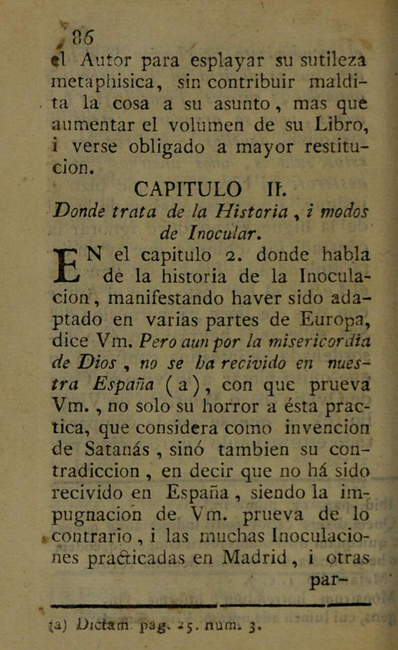 el Autor para esplayar su sutileza raetaphisica, sin contribuir maldi- . ta la cosa a su asunto, mas que aumentar el volumen de su Libro, i verse obligado a mayor restitu- ción. CAPITULO IL Donde trata de la Historia , i modos de Inocular. En el capitulo 1. donde habla de la historia de la Inocula- ción , manifestando haver sido ada- ptado en varias partes de Europa, dice Vm. Pero aun por la misericordia de Dios , no se ha recivido en nues- tra España ( a) , con que prueva Vm., no solo su horror a ésta prac- tica, que considera como invención de Satanás , sino también su con- tradicción , en decir que no há sido recivido en España, siendo la im- pugnación de Vm. prueva de lo »contrario, i las muchas Inoculacio- nes praéticadas en Madrid, i otras par-