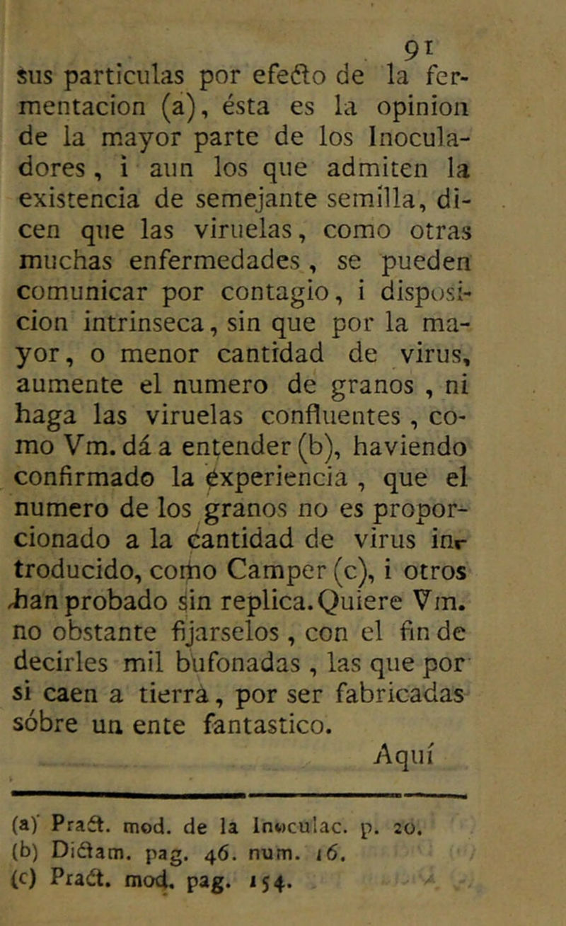 9í sus partículas por efeélo de la fer- mentación (a), ésta es la opinión de la mayor parte de los Inocula- dores , i aun los que admiten la existencia de semejante semilla, di- cen que las viruelas, como otras muchas enfermedades, se pueden comunicar por contagio, i disposi- ción intrinseca, sin que por la ma- yor, o menor cantidad de virus, aumente el numero de granos , ni haga las viruelas confluentes, co- mo Vm. dáa entender (b), haviendo confirmado la Experiencia , que el numero de los granos no es propor- cionado a la cantidad de virus inr troducido, cortio Camper (c), i otros iian probado sin replica. Quiere Vm. no obstante fijárselos, con el fin de decirles mil bufonadas , las que por si caen a tierra, por ser fabricadas sobre un ente fantástico. Aquí (a) Praft. mod. de la invtculac. p. 20. (b) Didam. pag. 46. num. i6. (c) Pra¿t. mod. pag. 154.