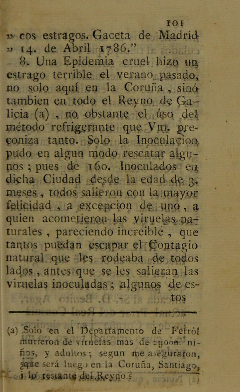 fOI s> eos estragos. Gaceta de Madrid y 14. de Abril 1786.” 8. Una Epidemia cruel hizo un estrago terrible el verano., p.a.sado, no solo aquí en la Coruña , sino- también en todo el Reyno de Ga- licia (a) , no. obstante el iiso .del método refrigerante que Vm. pre- coniza tanto.. Solo la Inoculación, pudo en algún modo re.scatar algu- nos ; pues de 160. Inoculados en dicha Ciudad de^sde la edad .dC; 3, meses, todos salieron con la mayor felicidad , a .excepción de , uno , a quien acometieron las virueta^.-naT tiirales , pareciendo increíble , que tantos puedan escapar el 'Contagio natural que les rodeaba de todos lados, antes que seles salieran las viruelas inoculadas ; algunos de es- (a) Soló en el TÍépattainento de Feiról rtinri'eron de vi róelas mas de eyono.' ni- ños, y adultos-, según me a>e‘guraron, ^iie será lueg ) en la Coruña, Santiago, ' i rí;sianií|ds:.l,j^-ey 110.2 ■ ;