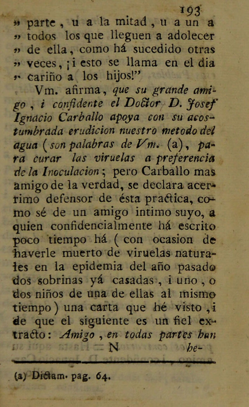 parte , u a la mitad , u a un a « todos los que lleguen a adolecer » de ella, como há sucedido otras veces, j i esto se llama en el dia 9' Cariño a los hijos!’' Vm. afirma, que su grande ami^ go , i confidente el DoSior D. Josef Ignacio Carballo apoya con su acos-^ tumbrada erudición nuestro método del agua ( son palabras de Vm, (a), pd- ra curar las viruelas a pref erencia de la Inoculación; pero Carballo mas amigo de la verdad, se declara acer* rimo defensor de ésta praélica, co^ mo sé de un amigo intimo suyo, a quien confidencialmente há escrito poco tiempo há ( con ocasión de haverle muerto de viruelas natura- les en la epidemia del año pasado dos sobrinas yá casadas , i uno , o dos niños de una de ellas al mismo tiempo) una carta que hé visto ,i de que el siguiente es un fiel cx^ traélo: Amigo , en todas partes han ‘ N he- Ca> Di^am. pag. 64.