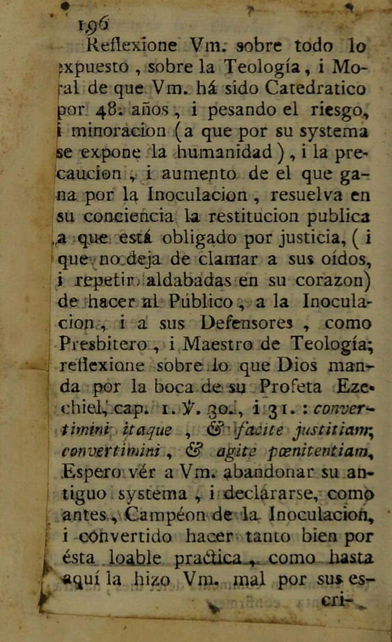 t Reflexione Vm. sobre todo lo fxpuesto , sobre la Teología, i Mo- ral de que Vm. há sido Catedrático por 48í años, i pesando el riesgo, I minoración (a que por su systema se expone la humanidad ) , i la pre- caución , i aumento de el que ga- na por la Inoculación , resuelva en su conciencia la. restitución publica ,a q.ue está obligado por justicia, ( i que’no^deja de clamar a sus oídos, i repetir;'aldabadas en su corazón) de hacer al Público, ala Inocula- ción, i a sus Defensores , como Presbítero , i Maestro de Teología; reflexione sobre .lo que Dios man- da por la boca de su Profeta Ezc* chieU'.cap. i. 3^. .30J, i'3i.:ro/7'yer- timini: itaque , \facite justitiaitr^ eonvertimini , agite peenitentiam^ Espero vér a Vm. abandonar su an- tiguo . systema , i declararse, cqmp antes., .Gampéon de la Inoculación, i convertido hacer tanto bien por ésta, loable pradica^. como liasu aquí la hizo Vm. mal por suses’- ■ V