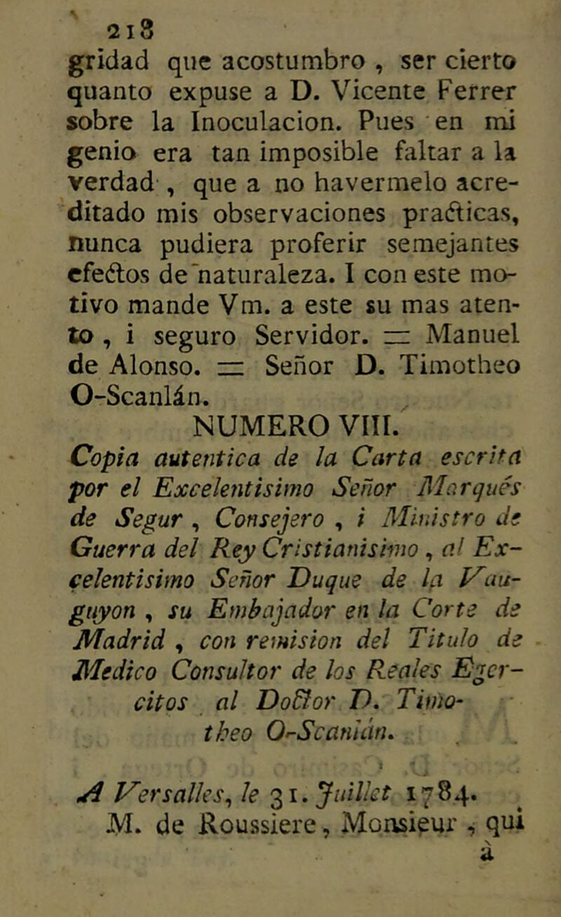 griílad que acostumbro , ser cierto quanto expuse a D. Vicente Ferrer sobre la Inoculación. Pues en mi genio era tan imposible faltar a la verdad , que a no havermelo acre- ditado mis observaciones praéticas, nunca pudiera proferir semejantes cfeélos de‘naturaleza. I con este mo- tivo mande Vm. a este su mas aten- to , i seguro Servidor, iz: Manuel de Alonso. =; Señor D. Timotheo O-Scanlán. ^ NUMERO VIII. Copia autentica de la Carta escrita por el Excelentísimo Señor Marques de Segur, Consejero , i Ministro de Guerra del Rey Cristianismo, al Ex- celentísimo Señor Duque de la Vuu- giiyon , su Embajador en la Corte de Madrid , con remisión del Titulo de Medico Consultor de los Reales Egcr- citos al Do&or D. Timo- theo O'-Scanuiría 1 .A Ver salles^ le Juilkt 17 84. M. de Roussiere, Monsi^ur , qui X a