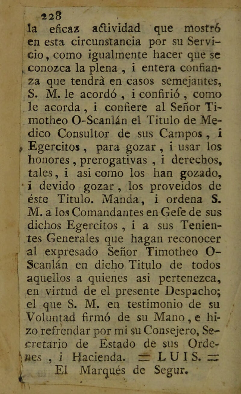 la eficaz aflividad que mostró en esta circunstancia por su Servi- cio , como igualmente hacer que se conozca la plena , i entera confian- za que tendrá en casos semejantes, S. M. le acordó , i confirió , como le acorda, i confiere al Señor Ti- motheo O-Scanlán el Titulo de Me- dico Consultor de sus Campos , i f Egercitos, para gozar, i usar los honores , prerogativas , i derechos, tales, i asi como los han gozado, •i devido gozar, los proveídos de éste Titulo. Manda, i ordena S. M. a los Comandantes en Gefe de sus dichos Egercitos , i a sus Tenien- tes Generales que hagan reconocer al expresado Señor Timotheo O- i Scanlán en dicho Titulo de todos ' aquellos a quienes asi pertenezca, en virtud de el presente Despacho; I el que S. M. en testimonio de su i Voluntad firmó de su Mano, e hi- zo refrendar por mi su Consejero, Se- cretario de Estado de sus Orde- ^,«es , i Hacienda. ~ LUIS, z:; ¿ El Marqués de Segur.