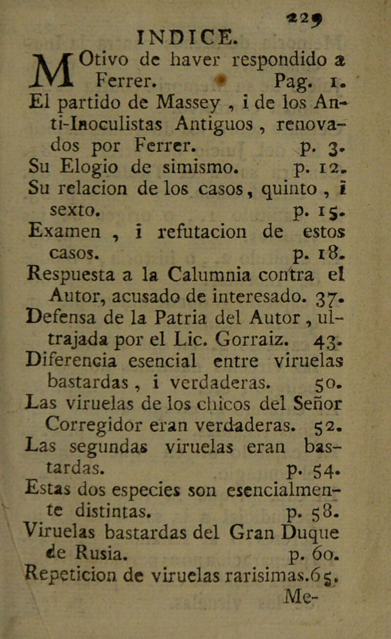 «2^ INDICE. Motivo de haver respondido a Ferrer, • Pag. i. El partido de Massey , i de los An- ti-IflOGulistas Antiguos , renova- dos por Ferrer. p. 3. Su Elogio de simismo. p. 12. Su relación de los casos, quinto , i sexto. p. 15. Examen , i refutación de estos casos. p. 18, Respuesta a la Calumnia contra el Autor, acusado de interesado. 37. Defensa de la Patria del Autor, ul- trajada por el Lie. Gorraiz. 43. Diferencia esencial entre viruelas bastardas, i verdaderas. 50. Las viruelas de los chicos del Señor Corregidor eran verdaderas. 52. Las segundas viruelas eran bas- tardas. p. 54. Estas dos especies son esencialmen- te distintas. p. 58. Viruelas bastardas del Gran Duque de Rusia. p. 60. Repetición de viruelas rarisimas.65. Me-