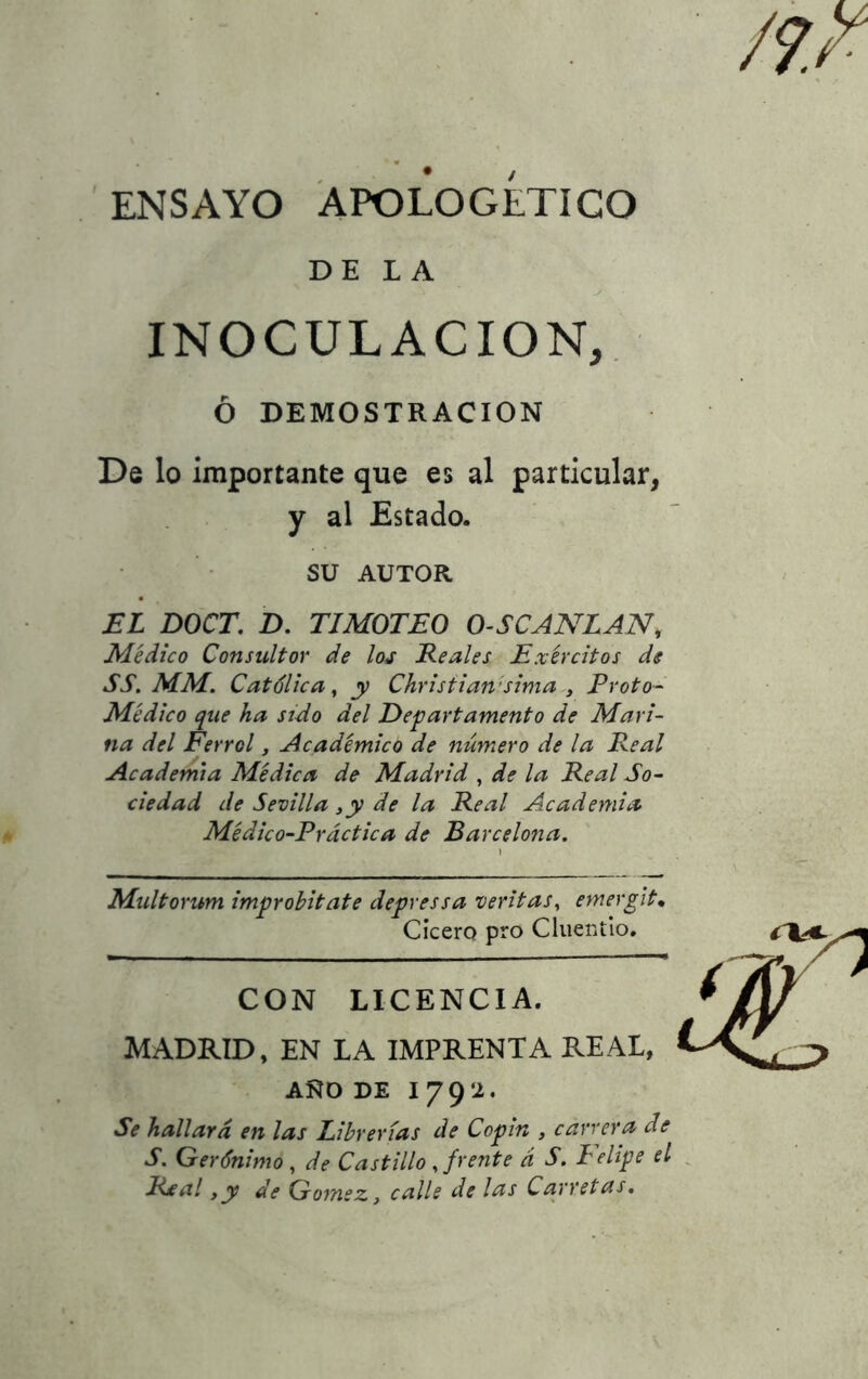 DE LA - ? , JS ’ y • INOCULACION, Ó DEMOSTRACION De lo importante que es al particular, y al Estado. su AUTOR EL DOCE. D. TIMOTEO O-SCANLAN, Médico Consultor de los Reales Exércitos de SS. MM. Católica, y Christiarísima , Troto- Médico que ha sido del Departamento de Mari- na del Ferrol, Académico de número de la Real Academia Médica de Madrid , de la Real So- ciedad de Sevilla ,y de la Real Academia Médico-Práctica de Barcelona. Multorum impr obit ate depressa ventas, emergit• Cicero pro Cluentio. CON LICENCIA. MADRID, EN LA IMPRENTA REAL, ANO DE I 792. Se hallará en las Librerías de Copin , carrera de S. Gerónimo , de Castillo , frente á S. Lelipe el Ríctl ,y de Gómez, calle de las Carretas.