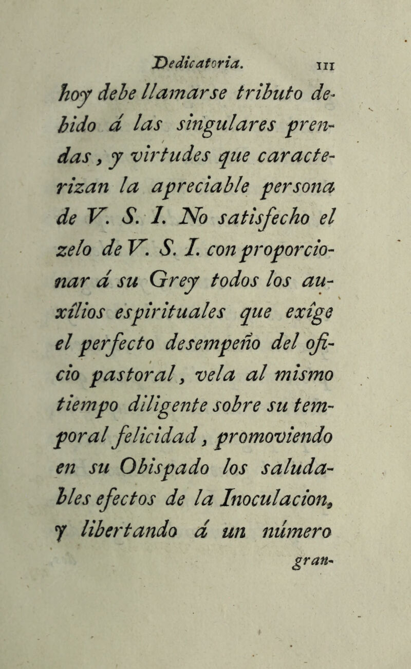 hoy dehe llamarse tributo de- bido d las singulares pren- das , y virtudes que caracte- rizan la a preciable persona de V. S. 1. No satisfecho el zelo de V. S. I. con proporcio- nar d su Grey todos los au- xilios espirituales que exige el perfecto desempeño del ofi- cio pastoral, vela al mismo tiempo diligente sobre su tem- poral felicidad, promoviendo en su Obispado los saluda- bles efectos de la Inoculación, 7 libertando d un número gran-