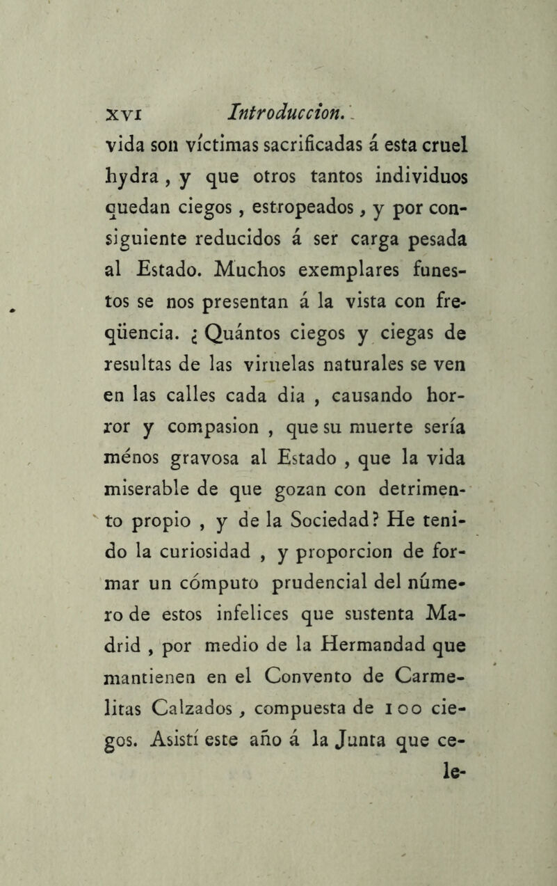 vida son víctimas sacrificadas á esta cruel hydra , y que otros tantos individuos quedan ciegos , estropeados, y por con- siguiente reducidos á ser carga pesada al Estado. Muchos exemplares funes- tos se nos presentan á la vista con fre- qiiencia. ¿ Quántos ciegos y ciegas de resultas de las viruelas naturales se ven en las calles cada dia , causando hor- ror y compasión , que su muerte sería menos gravosa al Estado , que la vida miserable de que gozan con detrimen- to propio , y de la Sociedad? He teni- do la curiosidad , y proporción de for- mar un cómputo prudencial del núme- ro de estos infelices que sustenta Ma- drid , por medio de la Hermandad que mantienen en el Convento de Carme- litas Calzados , compuesta de loo cie- gos. Asistí este año á la Junta que ce- le-