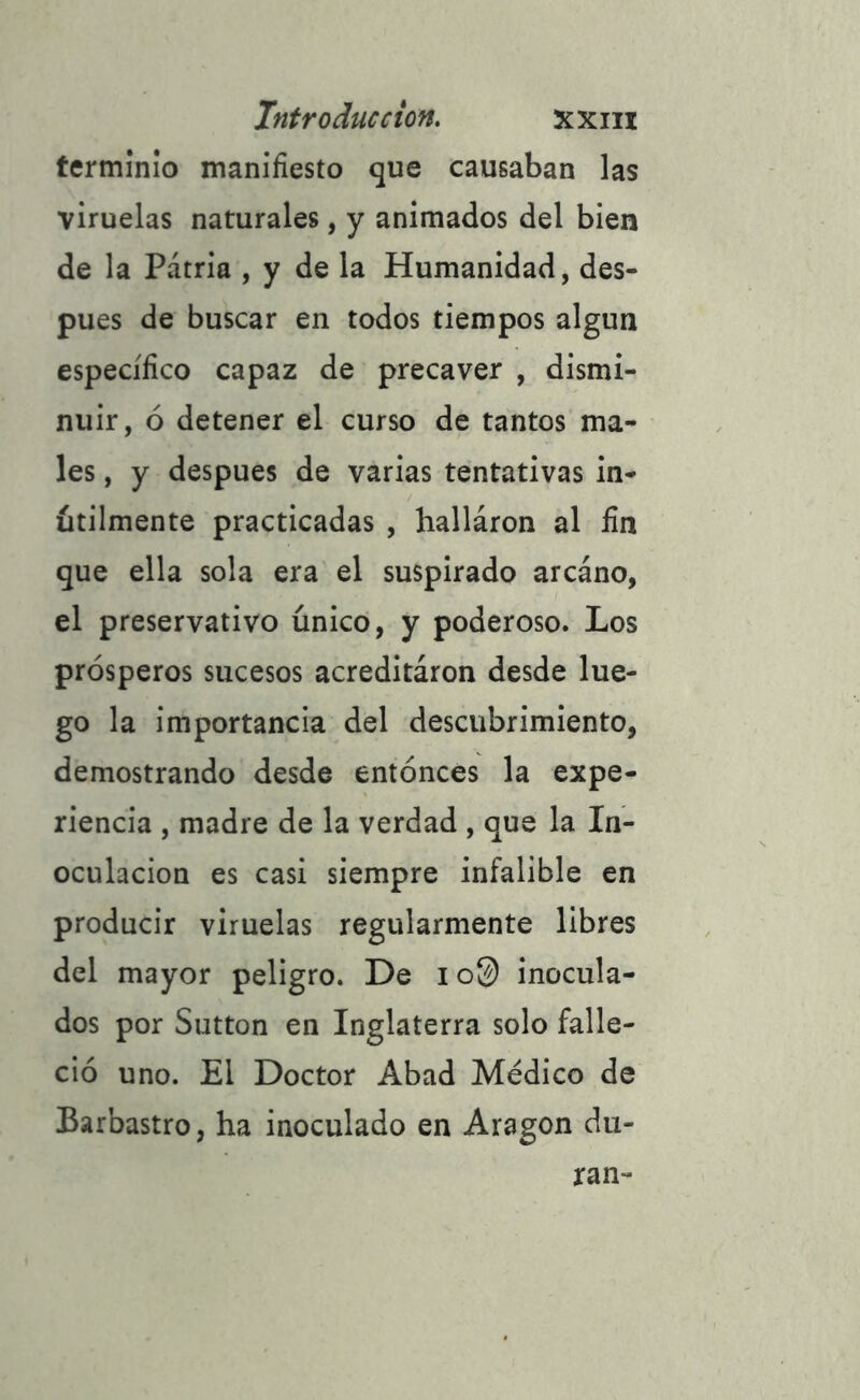 terminio manifiesto que causaban las viruelas naturales, y animados del bien de la Pátria , y de la Humanidad, des- pués de buscar en todos tiempos algún específico capaz de precaver , dismi- nuir, ó detener el curso de tantos ma- les , y después de varias tentativas in- útilmente practicadas , hallaron al fin que ella sola era el suspirado arcano, el preservativo único, y poderoso. Los prósperos sucesos acreditáron desde lue- go la importancia del descubrimiento, demostrando desde entonces la expe- riencia , madre de la verdad , que la In- oculación es casi siempre infalible en producir viruelas regularmente libres del mayor peligro. De i o© inocula- dos por Sutton en Inglaterra solo falle- ció uno. El Doctor Abad Médico de Barbastro, ha inoculado en Aragón du- ran-