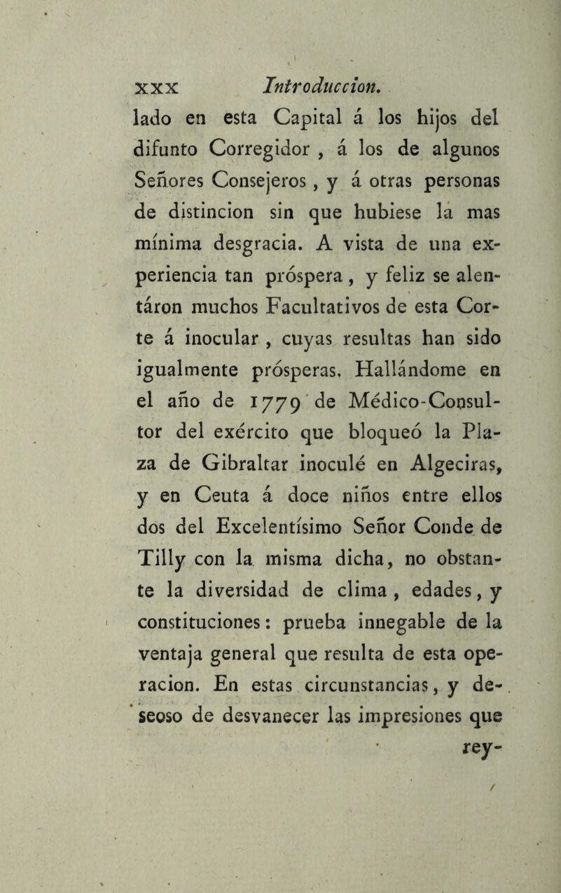 lado en esta Capital á los hijos del difunto Corregidor , á los de algunos Señores Consejeros, y á otras personas de distinción sin que hubiese la mas mínima desgracia. A vista de una ex- periencia tan próspera , y feliz se alen- táron muchos Facultativos de esta Cor- te á inocular , cuyas resultas han sido igualmente prósperas. Hallándome en el año de 1779 de Médico-Consul- tor del exército que bloqueó la Pla- za de Gibraltar inoculé en Algeciras, y en Ceuta á doce niños entre ellos dos del Excelentísimo Señor Conde de Tilly con la misma dicha, no obstan- te la diversidad de clima , edades, y constituciones: prueba innegable de la ventaja general que resulta de esta ope- ración. En estas circunstancias, y de- seoso de desvanecer las impresiones que rey-