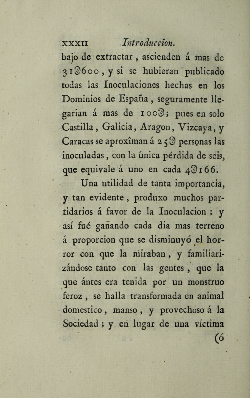 bajo de extractar , ascienden á mas de 3I06oo , y si se hubieran publicado todas las Inoculaciones hechas en los Dominios de España , seguramente lle- garían á mas de ioo0; pues en solo Castilla, Galicia, Aragón, Vizcaya, y Caracas se aproximan á 2 persQnas las inoculadas, con la única pérdida de seis, que equivale á uno en cada 4^166. Una utilidad de tanta importancia, y tan evidente , produxo muchos par- tidarios á favor de la Inoculación ; y así fué ganando cada dia mas terreno á proporción que se disminuyó el hor- ror con que la miraban , y familiari- zándose tanto con las gentes , que la que ántes era tenida por un monstruo feroz , se halla transformada en animal domestico, manso , y provechoso á la Sociedad ; y en lugar de una víctima