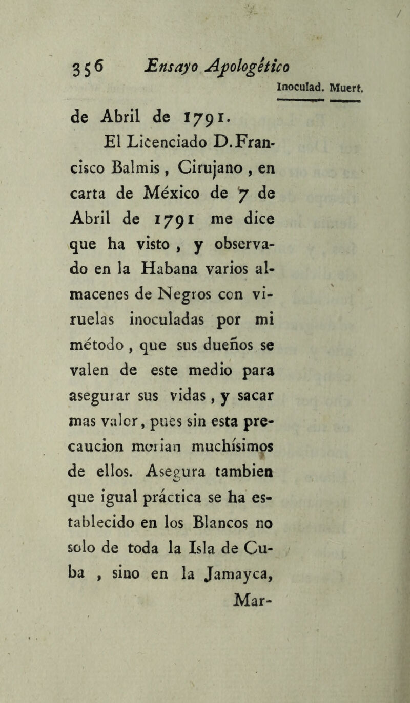 Inoculad. Muert. de Abril de I791. El Licenciado D.Fran- cisco Balmis, Cirujano , en carta de México de 7 de Abril de 1791 me dice que ha visto , y observa- do en la Habana varios al- macenes de Negros ccn vi- ruelas inoculadas por mi método , que sus dueños se valen de este medio para asegurar sus vidas, y sacar mas valer, pues sin esta pre- caución morian muchísimos de ellos. Asegura también que igual práctica se ha es- tablecido en los Blancos no solo de toda la Isla de Cu- ba , sino en la Jamayca, Mar-