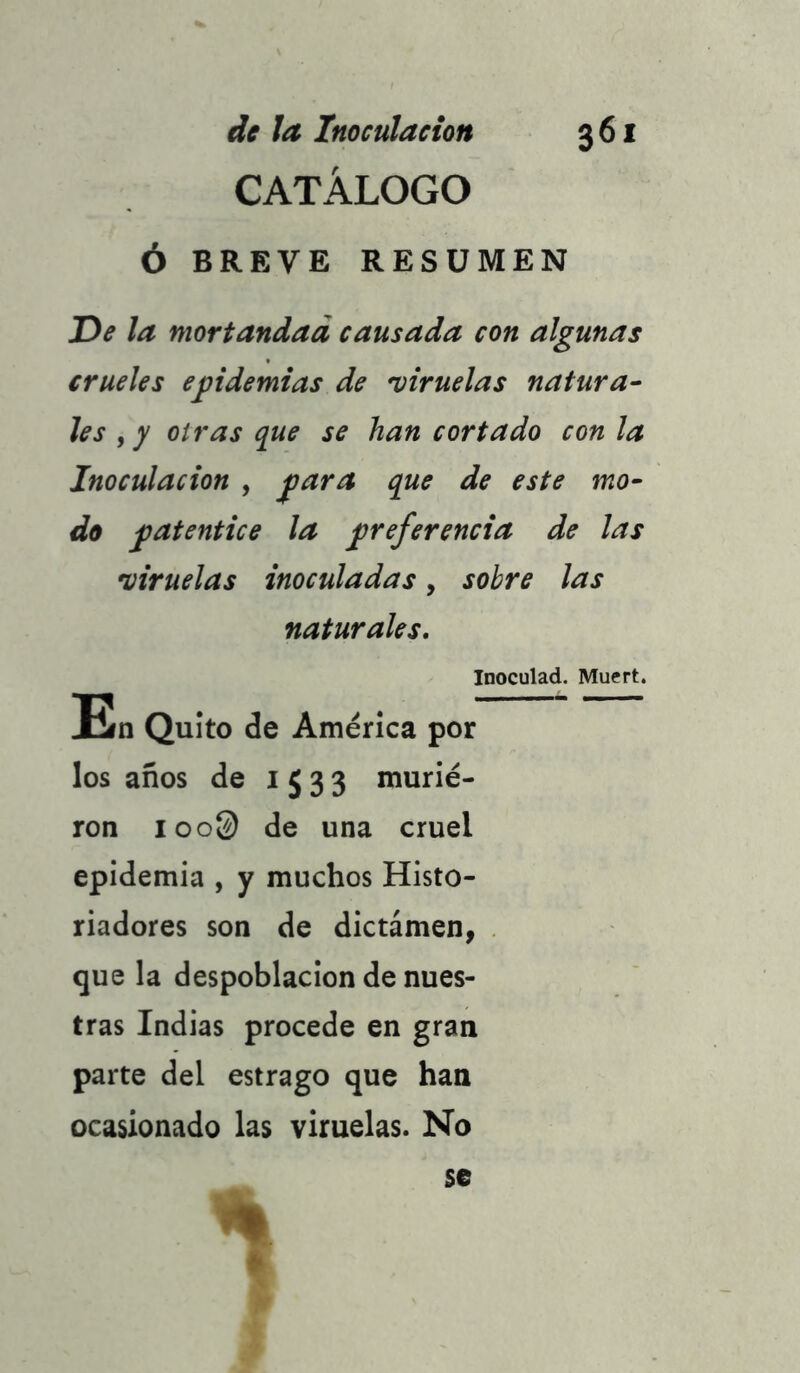 CATÁLOGO Ó BREVE RESUMEN De la mortandad causada con algunas crueles epidemias de viruelas natura- les f y oiras que se han cortado con la Inoculación , para que de este mo- do patentice la preferencia de las viruelas inoculadas, sobre las naturales. Inoculad. Muert. En Quito de América por los años de 1533 murie- ron ioo@ de una cruel epidemia , y muchos Histo- riadores son de dictámen, que la despoblación de nues- tras Indias procede en gran parte del estrago que han ocasionado las viruelas. No %