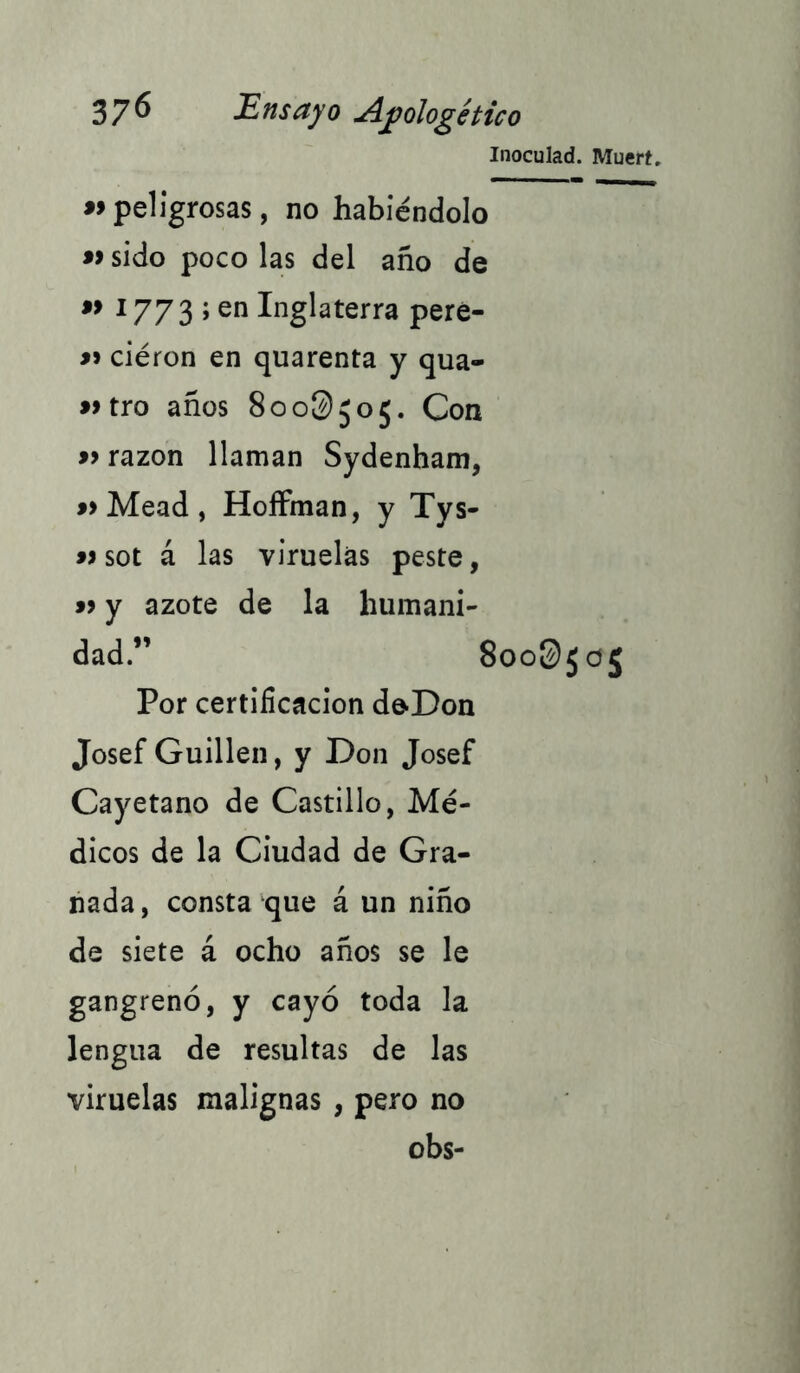 Inoculad. Muert. «peligrosas, no habiéndolo «sido poco las del año de « Í773 ; en Inglaterra pere- « ciéron en quarenta y qua- »tro años 800^505. Con «razón llaman Sydenham, «Mead, HoíFman, y Tys- «sot á las viruelas peste, « y azote de la humani- dad.” 8oo$¡o¡ Por certificación doDon Josef Guillen, y Don Josef Cayetano de Castillo, Mé- dicos de la Ciudad de Gra- nada, consta que á un niño de siete á ocho años se le gangrenó, y cayó toda la lengua de resultas de las viruelas malignas , pero no obs-