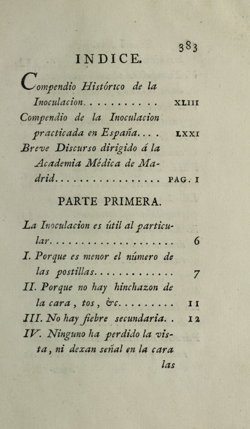 INDICE. K^ompendio Histórico de la Inoculación xliii Compendio de la Inoculación practicada en España... . ixxi Breve Discurso dirigido d la Academia Médica de Ma- drid PAG.I PARTE PRIMERA. La Inoculación es útil al particu- lar 6 I. Porque es menor el número de las postillas 7 II. Porque no hay hinchazón de la cara , tos , &c 11 III. No hay jiebre secundaria. . 12 IH. Ninguno ha perdido la vis- ta , ni dexan señal en la cara