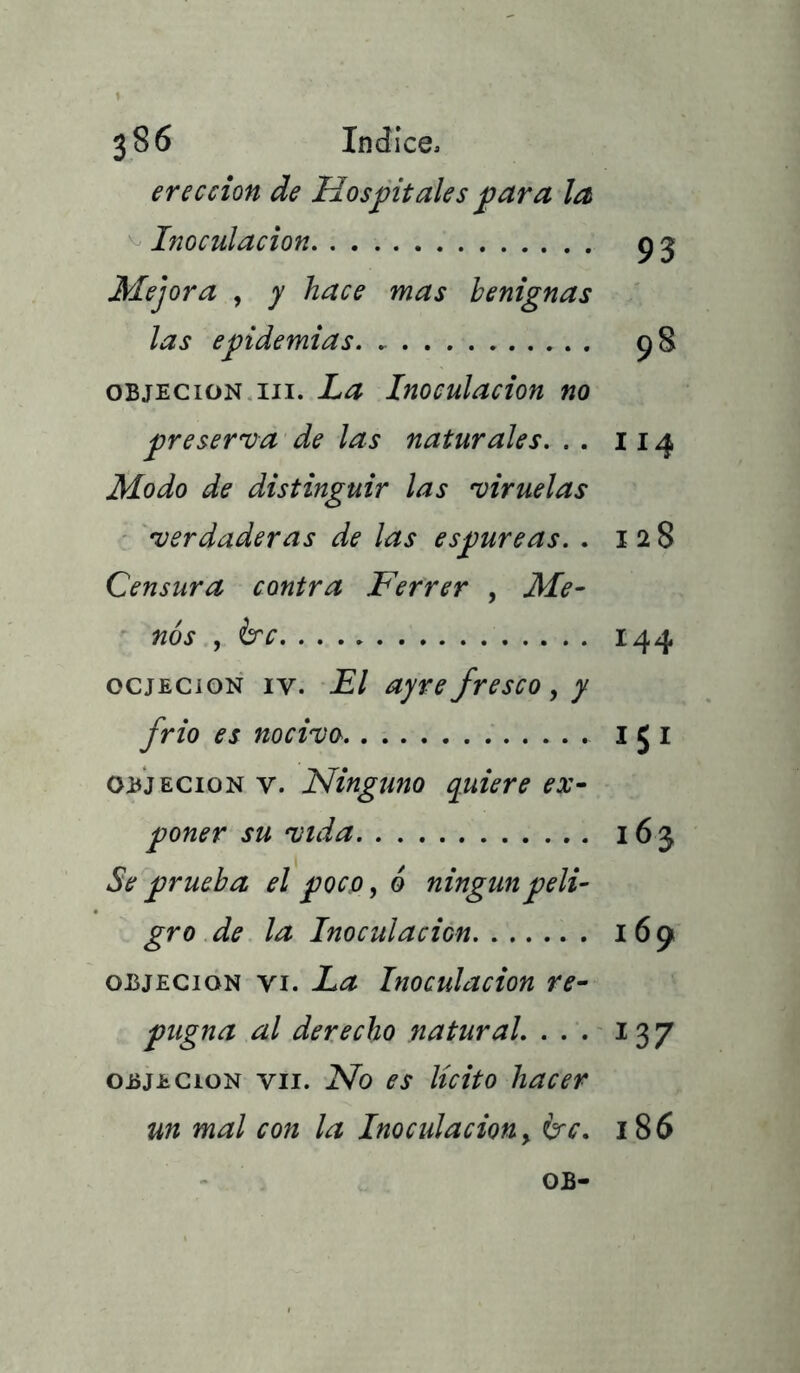 erección de Hospitales para la Inoculación 9 5 Mejora , y hace mas benignas las epidemias 98 objeción iii. La Inoculación no preserva de las naturales. . . 114 Modo de distinguir las viruelas verdaderas de las espúreas. . 128 Censura contra Ferrer , Me- nos , érc 144 ocjecion iv. El ayrefresco, y frió es nocivo 1 5 1 Objeción v. Ninguno quiere ex- poner su vida 163 Se prueba el poco, 6 ningún peli- gro de la Inoculación 169 objeción vi. La Inoculación re- pugna al derecho natural. ... 137 objeción vil. No es lícito hacer un mal con la Inoculación, &c. 186 OB-