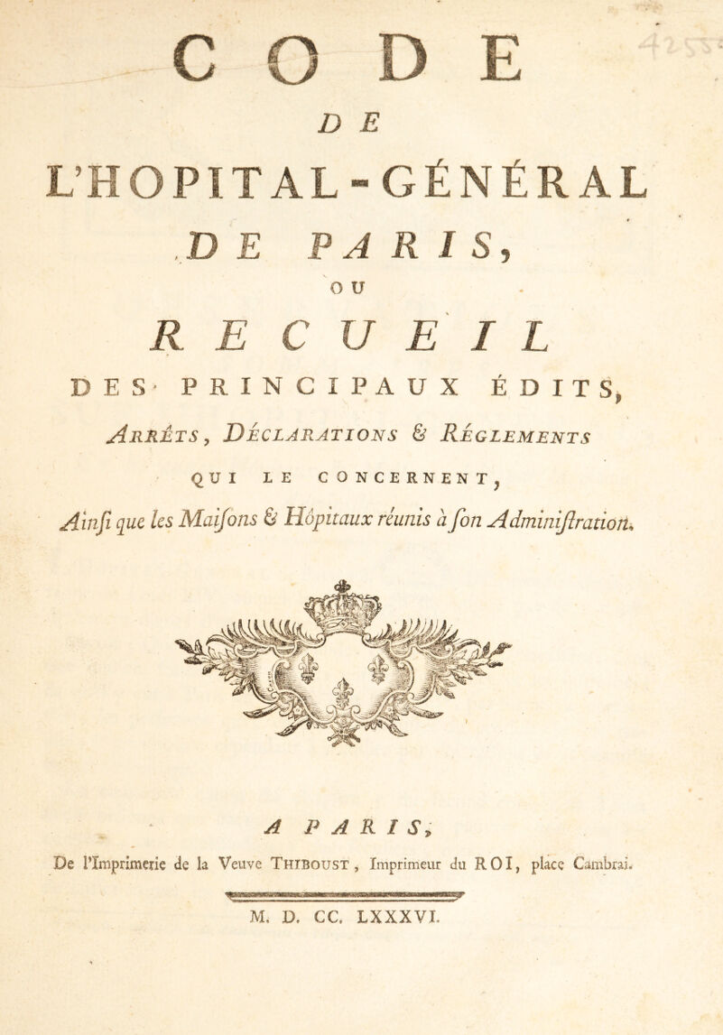 CO DE D E L’HOPITAL-GÉNÉRAL DE PARIS, O U RE C U E I L DES- PRINCIPAUX ÉDITS, Arrêts, Déclarations & Réglements QUI LE CONCERNENT, Ainfi que les Maifons à Hôpitaux réunis à fin Adminijlration. A PARIS,, De l’Imprimerie de la Veuve Thiboust , Imprimeur du ROI, place Cambrai, M. D. CC. LXXXVI.