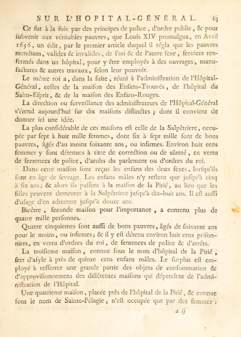 SUR L» HÔPITAL-GÉNÉRAL. iij Ce fut à la fois par des principes de police » d’ordre public, Sc pour fubvcnir aux v'critabies pauvres, que Louis XIV promulgua, en Avril 16^6, un édit, par le premier article duquel il régla que les pauvres mendians, valides & invalides, de l’un & de l’autre fexe , lêroient ren- fermés dans un hôpital, pour y être employés à des ouvrages, manu- faélures & autres travaux, félon leur pouvoir. Le même roi a, dans la fuite , réuni à l’adminiflration de l’Hôpital- Général, celles de la maifon des Enfans-Trouvés, de l’hôpital du Saint-Efprit, & de la maifon des Enfans-Rouges. La direébon ou furveillance des adminiftrateurs de l’Hôpital-Général s’étend aujourd’hui fur dix maifons diftinéles j dont il convient de donner ici une idée. La plus confidérable de ces maifons eft celle de la Salpêtrière, occu- pée par fept à huit mille femmes, dont fix à fept mille font de bons pauvres, âgés d’au moins foixante ans, ou infirmes. Environ huit cens femmes y font détenues à titre de correéfion ou de sûreté, en vertu de fentences' de police, d’arrêts du parlement ou d’ordres du roi. Dans cette maifon font reçus les enfans des deux fexes, lorfqu’ils font en âge de fevrage. Les enfans mâles n’y relient que jufqu’à cinq à fix ans ^ &c alors ils pafiTent à la maifon de la Pitié, au lieu que les filles peuvent demeurer à la Salpêtrière jufqu’à dix-huit ans. Il eft auffi d’ufage d’en admettre jufqu’à douze ans. Bicêtre , fécondé maifon pour l’importance , a contenu plus de quatre mille perfonnes. Quatre cinquièmes font auflî de bons pauvres, âgés de foixante ans pour le moins, ou infirmes; & il y eft détenu environ huit cens prifon- niers, en vertu d’ordres du roi, de fentences de police & d’arrêts. La troifieme maifon , connue fous le nom d’hôpital de la Pitié fert d’afyle à près de quinze cens enfans mâles. Le furplus eft em- ployé à refferrer une grande partie des objets de confommation 6c d’approvifionnemens des difîérentes maifons qui dépendent de l’admi- niftration de l’Hôpital. Une'quatrième maifon, placée près de l’hôpital de la Pitié, & connue fous le nom de Sainte-Pélagie, n’eft occupée que par des femmes :