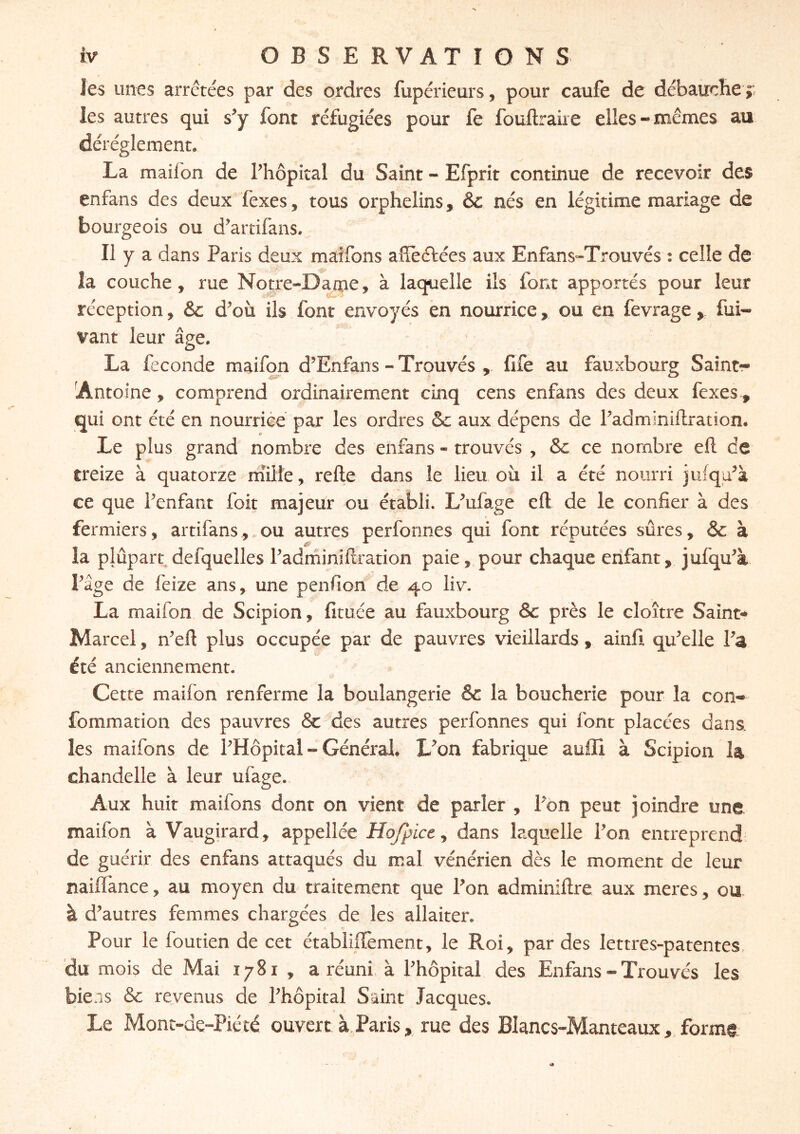 les unes arrêtées par des ordres fupérieurs, pour caufe de débauche ? les autres qui s’y font réfugiées pour fe fouftraire elles-mêmes au déréglement. La mailon de l’hôpital du Saint - Efprit continue de recevoir des enfans des deux fexes, tous orphelins, ôc nés en légitime mariage de bourgeois ou d’artifans. Il y a dans Paris deux maifons affeftées aux Enfans-Trouvés : celle de la couche, rue Notre-Darae, à laquelle ils font apportés pour leur réception, &c d^où ils font envoyés èn nourrice, ou en fevrage y fui- vant leur âge. La fécondé rnaifon d’Enfans - Trouvés fife au fauxbourg Saint- [Antoine, comprend ordinairement cinq cens enfans des deux fexes, qui ont été en nourrice par les ordres Sc aux dépens de Padminiftration. Le plus grand nombre des enfans - trouvés , 5c ce nombre eft de treize à quatorze rniite, refte dans le lieu où il a été nourri jufqa^à ce que Penfant foit majeur ou établi. L^ufage eft de le confier à des fermiers, artifans,.ou autres perfonnes qui font réputées sûres, 5c à la plûpart defquelles Padrniniftration paie, pour chaque enfant, jufqu% Page de feize ans, une penfion de 40 liv. La rnaifon de Scipion, fituce au fauxbourg Sc près le cloître Sainte» Marcel, n^eft plus occupée par de pauvres vieillards, ainfi qu^elle Pa été anciennement. Cette rnaifon renferme la boulangerie 5c la boucherie pour la con- fommation des pauvres 5c des autres perfonnes qui font placées dans les maifons de PHôpital » Général. L^on fabrique auffi à Scipion I4 chandelle à leur ufage. Aux huit maifons dont on vient de parler , Pon peut joindre une rnaifon à Vaugirard, appellée Hofpice^ dans laquelle Pon entreprend de guérir des enfans attaqués du mal vénérien dès le moment de leur naiflânce, au moyen du traitement que Pon adminiftre aux meres, ou à d’autres femmes chargées de les allaiter. Pour le foutien de cet établiffement, le Roi, par des lettres-patentes, du mois de Mai 1781 , a réuni, à Phôpital des Enfans - Trouvés les bie.is Sc revenus de Phôpital Saint Jacques. Le Mont-de-Piété ouvert à.Paris, rue des Blancs-Manteaux, form§