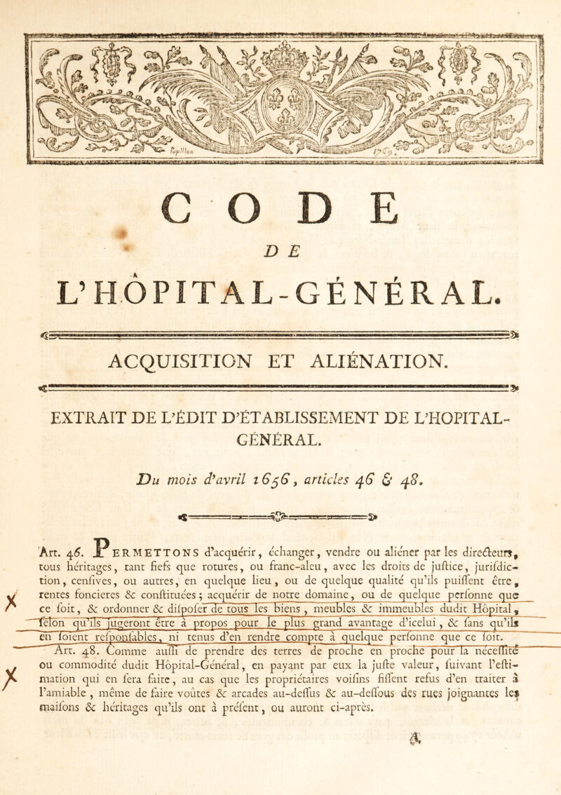 MBlWf amBMan CODE D E L’HÔPITAL-GÉNÉRAL. :9t *5= ACQUISITION ET ALIÉNATION. <. EXTRAIT DE L’ÉDIT D’ÉTABLISSEMENT DE L’HOPITAL- GÉNÉRAL. Du mois avril i6^G^ articles ^6 & r5> 'Art. 4^. PERMETTONS d’acquérir, échanger, vendre ou aliéner parles direéteurf, tous héritages, tant fiefs que rotures, ou franc-aleu, avec les droits de juflice, jurifdic- tion, cenfives, ou autres, en quelque lieu, ou de quelque qualité qu’ils puiffent être , rentes foncières &: conftituées ; acquérir de notre domaine, ou de quelque pcrfonne que ce foit, & ordonner 6c diipofer de tous les biens, ineu^Ics &c imme^uhles dudit Hôpital ^ ]tHôh quTls jugeront être à propos pour le plus grand avantage d’icelui, 6c fans ^ifîlâr ~ch foient reiponiables, ni tenus d’en rendre compte a quelque perfonne que ce loit. ^ Art. 48. Comme auÏÏTdeprendre des terres de proche en proche pour la nécèÏÏîté' ou commodité dudit Hôpital-Général, en payant par eux la jufie valeur, fuivant l’efti- mation qui en fera faite, au cas que les propriétaires voifins filTent refus d’en traiter à l’amiable , même de faire voûtes & arcades au-defius & au-defious des rues joignantes le$ maifons 6c héritages qu’ils ont à préfent, ou auront ci-après.