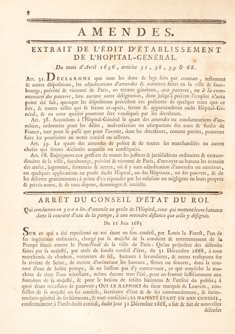 A M E N D E S, EXTRAIT DE L’ÉDIT D’ÉTABLISSEMENT DE L’HOPITAL-GÉNÉRAL. Du mois Avril i 6 ^6 y articles 3^^ ^8, €8, Art. 31.D ÉCLARONS que tous les dons ôc legs faits par contrats , tellamens Sc autres difpofitions, les adjudications d'amendes ôc aumônes faites en la ville ôc faux- bourgs , prévôté ôc vicomté de Paris, en termes généraux, aux pauvres y ou à la corn^ munauté des pauvres y fans aucune autre défgnation, dont jufqu’à préfent l’emploi n’aura point été fait, quoique les difpofitions précèdent ces préfentes de quelque tems que ce foit, ôc toutes celles qui fe feront ci-après, feront ôc appartiendront audit flôpital-Gé- néral, ôc en cette qualité pourront être vendiqués par les direèleurs. Art. 38. Accordons à l’Hôpital-Général le quart des amendes on condamnations d’au- mônes, ordonnées pour les délits , malverfations ou ufurpations des eaux ôc forêts de France, tant pour le pafTé que pour l’avenir, dont les direôteurs, comme parties, pourront frire les pourfuites en notre confeil ou ailleurs. Art. 39. Le quart des amendes de police Ôc de toutes les marchandifes ou autres cîiofes qui feront déclarées acquifes ou confifquées. Art. 68. Enjoignons aux grefliers de toutes les juftices & jurifdiétions ordinaires extraor- dinaires delà ville, fauxbourgs, prévôté & vicomté de Paris, d’envoyer au bureau les extraits des arrêts, jugemens, fentences & autres, où il y aura adjudication d’amendes ou aumônes, ou quelques applications au profit dudit Hôpital, ou des Hôpitaux, ou des pauvres, ôc de les délivrer gratuitement; à peine d’en répondre par les refufans ou négligens en leurs propres ôc privés noms, ôc de tous dépens, dommages & intérêts. IMWIlMWBIIIlIflMIIIIIIIIllWWIilWIIIIIWIIlg), ARRÊT DU CONSEIL D^ÉTAT DU ROI. 'condamne en 3000 liv.d'zmende au profit de l’Hôpital, ceux qui mettentleurs bateaux dans le courant d'eau de la pompe, à une moindre diftance que celle y dejigne'e* Du II Juin 1685 Sur ce qui a été repréfenté au roi étant en fon confeil, par Louis la Forefl:, l’un de fes ingénieurs ordinaires, chargé par fa majefté de la conduite ôc entretenement de la Pompe fi tuée contre le Pont-Neuf de la ville de Paris : Qu’au préjudice des défenfes faites par fa majefté, par arrêt de fondit confeil d’état, du 31 Décembre 1668, à tous marchands de charbon, voituriers de fel, bateaux à lavandières, & autres trafiquans fur la riviere de Seine, de mettre d’orénavant les bateaux, flettes ou foncets, dans la cou- rant d’eau de ladite pompe, ils ne laiftent pas d’y contrevenir, ce qui empêche la ma- chine de tirer l’eau néceftaire, même durant tout l’été, pour en fournir fuftifamment aux fontaines de fa majefté, ôc pour le befoin de fefdits bâtimens ôc l’utilité du public; à quoi étant néceliaire de pourvoir ; Oui LE RAPPORT du fieur marquis de Louvois, con- feiller de fa majefté en fes coiifeiis, fecrétaire d’état & de fes commandemens, ôc furin- tendant-p;énéral de fes bâtimens, ôc tout confidéré ; SA MAJESTÉ ÉTANT EN SON CONSEIL, çonforinément à l’arrêt dudit confeil, dudit jour 31 Décembre 1668j a fait ôc fait de nouvelles défenfes