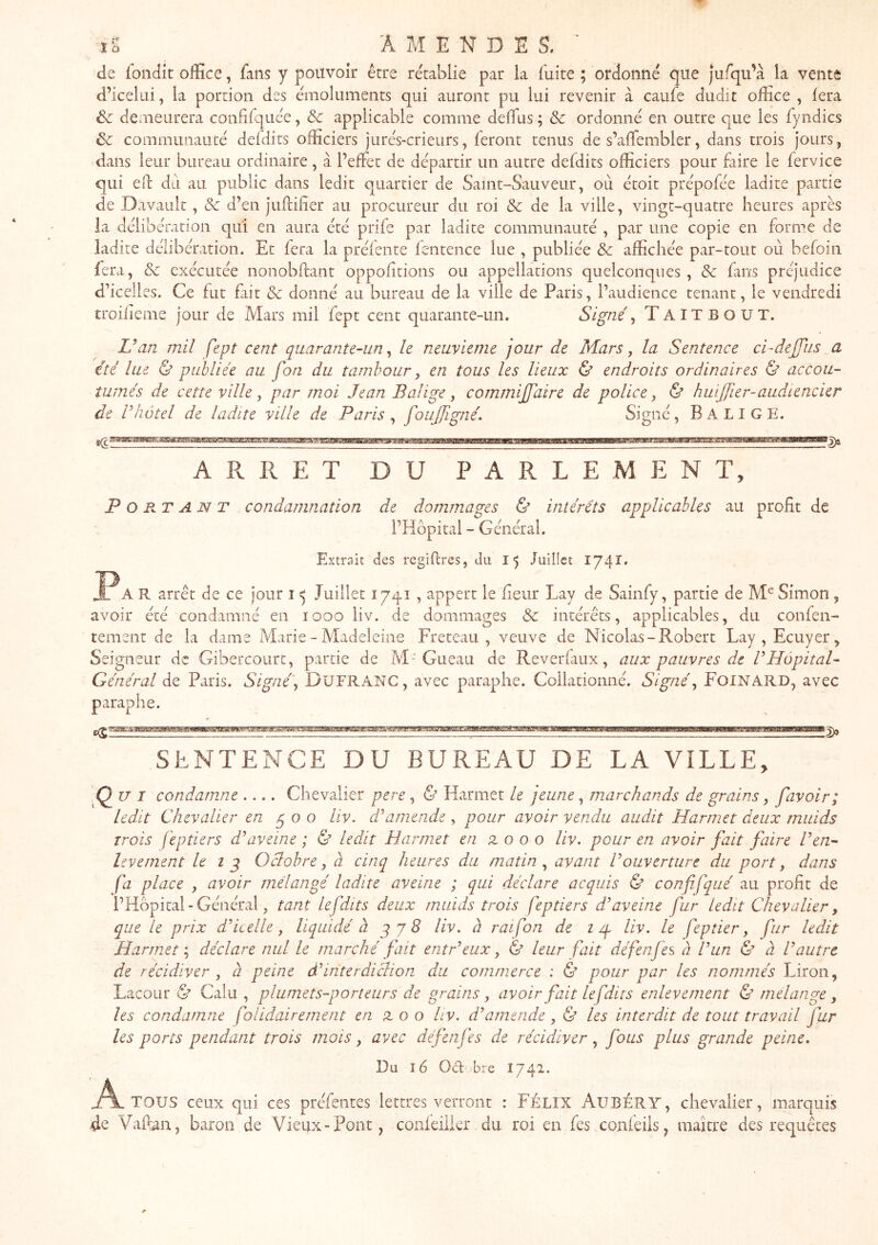 de idndk office, fans y pouvoir être re'tablie par la fuite ; ordonné que jufqu’à la vente d’icelui, la portion des émoluments qui auront pu lui revenir à caufe dudit office , fera êc demeurera confifquée, & applicable comme deffiis ; & ordonné en outre que les fyndics ôc communauté defdits officiers jurés-crieurs, feront tenus de s’afTembler, dans trois jours, dans leur bureau ordinaire, à l’effet de départir un autre defdits officiers pour faire le fervice qui ed du au public dans ledit quartier de Saint-Sauveur, où étoit prépofée ladite partie de Davault, Sc d’en jiiffifier au procureur du roi & de la ville, vingt-quatre heures après la délibération qui en aura été prife par ladite communauté , par une copie en forme de ladite délibération. Et fera la préfente fentence lue , publiée & affichée par-tout où befoin fera, Sc exécutée nonobftant oppofitions ou appellations quelconques, & fans préjudice d’icelles. Ce fut fait & donné au bureau de la ville de Paris, l’audience tenant, le vendredi troifieme jour de Mars mil fept cent quarante-un. Signé^ Taitbout. L’an mil fept cent quarante-un ^ le neuvième jour de Mars, la Sentence ci-dejjiis a été lue & publiée au fon du tambour, en tous les lieux & endroits ordinaires & accou- tumés de cette ville, par moi Jean Balige y commijfaire de police y & huijjîer-audiencier de l’hôtel de ladite ville de Paris y foujjigné. Signé, B A LIGE. ARRET DU PARLEMENT, Portant condamnation de dommages & intérêts applicables au profit de l’Hbpitai - Générai. Extrait des regiflres, du 15 luillct 1741» A R arrêt de ce jour i ^ Juillet 1741, appert le fleur Lay de Sainfy, partie de Simon , avoir été condamné en 1000 liv. de dommages Sc intérêts, applicables, du confen- tement de la dame Marie - Madeleine Freteau , veuve de Nicolas-Robert Lay, Ecuyer, Seigneur de Gibercourt, partie de M-Gueau de Reverfaux, aux pauvres de F Hôpital- Général de Paris. Signé y DüFRANC, avec paraphe. Collationné. Signé y FoiNARD, avec paraphe. îa)» SENTENCE DU BUREAU DE LA VILLE, Q U I condamme .... Chevalier pere , & Harmet le jeune, marchands de grains y favoir; ledit Chevalier en py o o liv. dé amende , pour avoir vendu audit Harmet deux muids Trois fep tiers d’aveine ; & ledit Harmet en zo o o liv. pour en avoir fait faire l’en- livement le i g Oclobre y à cinq heures du matin y avant l’ouverture du port y dans fa place , avoir mélangé ladite aveine ; qui déclare acquis & confifqué au profit de l’Hbpital - Général, tant lefdits deux muids trois feptiers d’aveine fur Ledit Chevalier, que Le prix d’iceLle, liquidé à gjS liv. à raifon de i ip liv. le feptier y fur ledit Harmet y déclare nul le marché fait entr’eux y & leur fait défenfes à l’un & à l’autre de récidiver y à peine d’interdiclion du commerce : & pour par les nommés Liron, Lacour ^ Calu , plumets-porteurs de grains y avoir fait le fdits enlevement & mélangé y les condamne folidairement en z o o liv. d’amende y & les interdit de tout travail far les ports pendant trois mois y avec défenfes de récidiver y fous plus grande peine. Du 16 Od bre I742. A TOUS ceux qui ces préfentes lettres verront : FÉLIX AuBÉRY, chevalier, marquis de Vafian, baron de Vieux-Pont, confeilkr du roi en fes confeiis, maître des requêtes