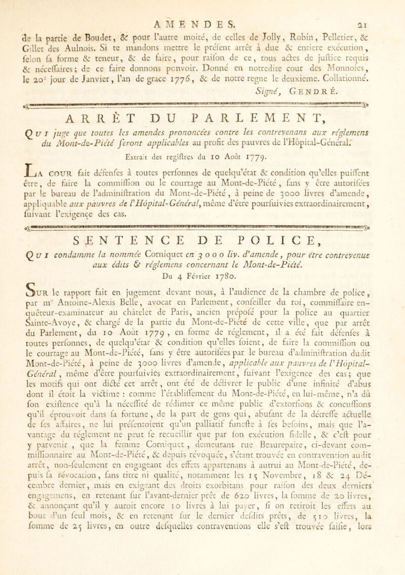 AMENDES, 121 3e k partie 3e Boudet, Si pour l’autre moite, de celles de Jolly, Robin, Pelletier, G’ilet des Aulnois. Si te mandons mettre le prelent arrêt à due Sc entière execution, félon (a forme Sc teneur, & de faire, pour radon de ce, tous actes de juftice requis 3c necelkires; de ce faire donnons penvoir. Donne en notredite cour des Monnoies, le 2.0- Jour de Janvier, l’an de grâce 177^, 3c de notre régné le deuxieme. Collationne. Signé, Cendré. ARRÊT DU PARLEMENT, Ç^u I juge que toutes les amendes prononcées contre les contrevenans aux réglemens du Mont-do,-Piété feront applicables au profit des pauvres de rHôpital-Geiiéral. Extrait des regidres du lO Août l'j'jq. T-jA cour fait defimfes à toutes perfonnes de quelqu’etat Sc condition qu’elles puifient etre, de frire la commifiion ou le courtage au Mont-de-Piété , fins y erre autorifees par le bureau de l’adminiftration du Mont-de-Piéte , à peine de 3000 livres d’amende, appliqiiable aux pauvres de P Hôpital-Général, mémo d’etre pourfuivies extraordinairement, fuivant l’exioience des cas. O •(CÎ HMaawLwiiiniiii i ii i wiimmijui tmmntmwmimrmysm SENTENCE DE POLICE, ^5)a Qui condarnme la nommée Corniquet en g o o o liv. damende, pour être contrevenue aux édits & réglemens concernant le Mont-de-Piété. Du 4 Février 1780. Sur le rapport fait en jugement devant nous, à l’audience de la chambre de police, par m'- Antoine-Alexis Belle, avocat en Parlement, confeiller du roi, cominifiaire en- queceur-examinateur au châtelet de Paris, ancien prépoie pour la police au quartier Sainte-Avoye, 3c chargé de la partie du Mont-de-Piété de cette ville, que par arrêt du Parlement, du 10 Août 1779, en forme de réglement, il a été fait défenfes à toutes perfonnes, de quelqu’écac 3c condition qu’elles loient, de frire la commifiion ou le courtage au Mont-de-Piécé, fans y être autorifées par le bureau d’adminifiration dudit Alont-de-Piété, â peine de 3000 livres d’amende, applicable aux pauvres de VHôpital- Général, même d’être poiuduivies extraordinairement, fuivant l’exigence des cas; que les motifs qui ont diéâé cet arrêt, ont été de délivrer le public d’une infinité d’abus dont il étoit la viéâime : comme réciblifiTement du Mont-de-Piété, en lui-même, n’a du fon exiflence qu’â la nécefidté de rédimer ce même public d’extorhons 3c coneufiions qu’il éproLivoit dans (a fortune , de la part de gens qui, abufant de la détreffe aéluelle de les adaires, ne lui préfentoierit qu’un palliatif funefie â lés beloins, mais que l’a- vantage du réglement ne peut fe recueillir que par Ion exécution fidelle , 3c c’efi: pour y parvenir , que la femme Corniquet , demeurant rue Beaurepaire, ci-devant com- mifiionnaire au Mont-de-Piété, 3c depuis révoquée, s’étant trouvée en contraveiiî-ion audit arrêt, non-feulement en engageant des effets appartenans â autrui au Mont-de-Piété, de- puis fa révocation, fans titre ni qualité, notamment les Novembre, 18 & 24 Dé- cembre dernier, mais en exigeant des droits exorbitans pour raifon des deux derniers engtgemens, en retenant fur l’avant-dernier prêt de 620 livres, la fomme de 20 livres, 3c annonçant qu’il y auroit encore 10 livres à lui payer, li on retiroit les effets au bout d’un feul mois, 3c en reten^jnt lur le dernier defdits prêts, de 310 livres, la fomme de 23 livres, en outre defqueiks contraventions elle s’efl trouvée fiilie, lors