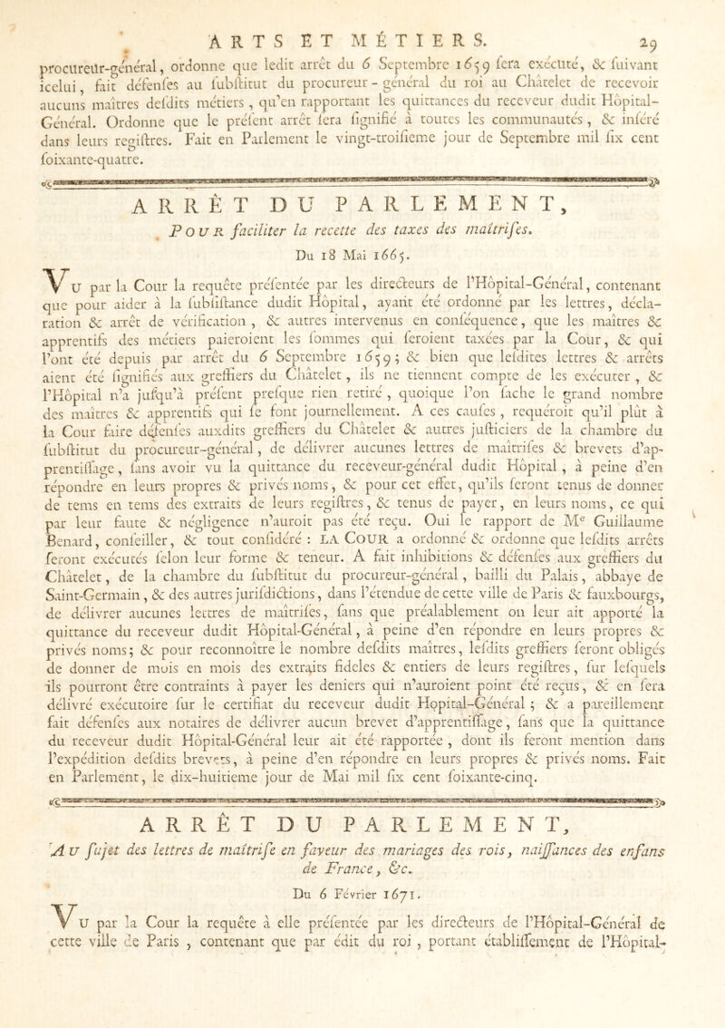 procureilr-geiieral, orcîonne que ledit arrêt du 6 Septembre icra exécuté', «Sc fui vaut icelui, fait de'fenfes au fublfitut du procureur - gcaieral du roi au Châtelet de recevoir aucuns maîtres deldits métiers , qu'en rapportant les quittances du receveur dudit Hopital- Gencral. Ordonne que le préfent arrêt fera fignifie à toutes les communautés, &: inieix' dans leurs regilfres. Fait en Parlement le vingt-troifieme jour de Septembre mil lix cent foixante-quatre. nma ARRÊT DU PARLEMENT, Four faciliter la recette des taxes des maitrifes. Du 18 Mai 1665* '\'^U par la Cour la requete prefentee par les directeurs de PHbpital-Gcneral, contenant que pour aider à la fubliftancc dudit Hôpital, ayatit etc' ordonne par les lettres, décla- ration & arrêt de vérification , de autres intervenus en conléquence, que les maîtres de apprentifs des métiers paieroient les fommes qui ieroient taxées par la Cour, de qui Pont été depuis par arrêt du 6 Septembre i ô 5 9 ; de bien que lefdites lettres de arrêts aient été lignifiés aux greffiers du Châtelet, ils ne tiennent compte de les exécuter , de P des la fubfiitut du procureur-général, de délivrer aucunes lettres de maîtrifes de brevets d'ap- prentiffiige, fans avoir vu la quittance du receveur-général dudit Hôpital , à peine d’en répondre en leurs propres de privés noms, de pour cet effet, qu’ils feront tenus de donner de tems en tems des extraits de leurs regiflres, de tenus de payer, en leurs noms, ce qui par leur fiiute de négligence n’auroit pas été reçu. Oui le rapport de Guiiiaume Bénard, confeiller, de tout conlidéré : LA CoUR a ordonné de ordonne que lefdits arrêts feront exécutés félon leur forme de teneur. A fiit inhibitions de défenfes aux greffiers du Châtelet, de la chambre du fubftitut du procureur-général, bailli du Palais, abbaye de Saint-Germain, de des autres jurifdidions, dans l’étendue de cette ville de Paris de fauxbourgs, de délivrer aucunes lettres de maîtrifes, fans que préalablement on leur ait apporté la quittance du receveur dudit Hôpital-Général, â peine d’en répondre en leurs propres de privés noms; de pour reconnoître le nombre defdits maîtres, lefdits greffiers feront obligés de donner de mois en mois des extraits fideles de entiers de leurs regiflres, fur lefquels ils pourront être contraints â payer les deniers qui n’auroient point été reçus, dé en fera délivré exécutoire fur le certifiât du receveur dudit Hôpital-Général ; de a pareillement fait défenfes aux notaires de délivrer aucun brevet d’apprentiffige, fans que la quittance du receveur dudit Hôpital-Général leur ait été rapportée , dont ils feront mention dans l’expédition defdits brevets, à peine d’en répondre en leurs propres de privés noms. Fait en Parlement, le dix-huitieme jour de Mai mil fix cent foixante-cinq. gMwg: '2> ARRÊT DU PARLEMENT, A U fa jet des lettres de maîtrife en faveur des mariages des rois y naiffances des en fans de France y &c. Du 6 Février l6jl. U par la Cour la requête â elle préfentée par les direéleurs de l’Hôpital-Généraî de cette ville de Paris , contenant que par édit du roi , portant établiffement de rHôpitaH