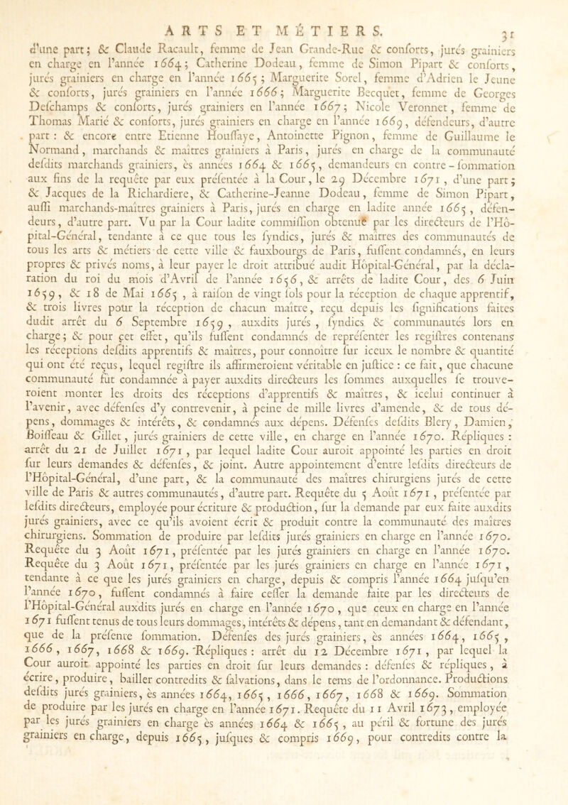 el\ine part; &c Claude Racault, femme de Jean Grande-Rue &c conforts, jures grainiers en charge en l’annce 166^; Catherine Dodeau, femme de Simon Pipart Se conforts, jures grainiers en charge en l’annc'e 166^; Marguerite Sorel, femme d’Adrien le Jeune (Sv conforts, jures grainiers en Tannée 1666’^ Marguerite Becquet, femme de Georges Delchamps Sc conforts, jures grainiers en Tanne'C i66y'^ Nicole Veronnet, femme de Thomas Marie Sc conforts, jurc’s grainiers en charge en Tannc'c défendeurs, d’autre part: Sc encore entre Etienne Kouffaye, Antoinette Pignon, femme de Guillaume le Normand , marchands Sc maîtres grainiers à Paris, jurés en charge de la communauté defdits marcliands grainiers, ès années lééq Sc demandeurs en contre - fommatioii aux fins de la requête par eux préfentée à la Cour, le 29 Décembre , d’une part; Sc Jacques de la Richardierc, Sc Catherine-Jeanne Dodeau, femme de Simon Pipart, aufîi marchands-maîtres grainiers cà Paris, jurés en charge en ladite année 166^^ défen- deurs, d’autre part. Vu par la Cour ladite commifïion obtenué par les direéfeurs de l’Kô- pital-Général, tendante à ce que tous les fyndics, jurés Sc maîtres des communautés de tous les arts Sc métiers-de cette ville Sc fauxbourgs de Paris, ftifTent condamnés, en leurs propres Sc privés noms, à leur payer le droit attribué audit Hôpital-Général, par la décla- ration du roi du mois d’Avril de l’année Sc arrêts de ladite Cour, des 6 Juin 16^9, Sc 18 de Mai 166^ , à raifon de vingt fols pour la réception de chaque apprentif, Sc trois livres polir la réception de chacun maître, reçu depuis les hgnifications fiites dudit arrêt du 6 Septembre i5^=;9 , auxdits jurés , fyndics Sc communautés lors en charge ; Sc pour cet effet, qu’ils fufTent condamnés de repréfenter les regiflres contenant les réceptions defdits apprentifs Sc maîtres, pour connoître fur iceux le nombre Sc quantité qui ont été reçus, lequel regiflre ils affirmeroient véritable en jtifticc : ce fait, que chacune communauté fut condamnée à payer auxdits direéteurs les fommes auxquelles fe trouve- roient monter les droits des réceptions d’apprentifs Sc maîtres, Sc icelui continuer à l’avenir, avec défenfes d’y contrevenir, à peine de mille livres d’amende, Sc de tous dé- pens , dommages Sc intérêts, Sc condamnés aux dépens. Défenfes defdits Blery, Damien, Boiffeau Sc Gillet, jurés grainiers de cette ville, en charge en Tannée i6yo. Répliques : arrêt du 21 de Juillet 1^71 , par lequel ladite Cour auroit appointé les parties en droit fur leurs demandes Sc défenfes, Sc joint. Autre appointement d’entre lefdits direéteurs de THôpital-Général, d’une part, Sc la communauté des maîtres chirurgiens jurés de cette ville de Paris Sc autres communautés, d’autre part. Requête du ^ Août i ^71 , préfentée par lefdits direéleurs, employée pour écriture Sc produélion, fur la demande par eux faite auxdits jurés grainiers, avec ce qu’ils avoient écrit Sc produit contre la communauté des maîtres chirurgiens. Sommation de produire par lefdits jurés grainiers en charge en Tannée 1^70. Requête du 3 Août 16^71, préfentée par les jurés grainiers en charge en Tannée i6yo. Requête du 3 Août 1^71, préfentée par les jurés grainiers en charge en Tannée 1^71, tendante à ce que les jurés grainiers en charge, depuis Sc compris Tannée lééq jufqu’en Tannee 1^70, fuffent condamnés à faire ceffer la demande faite par les direéfeurs de l’Hopital-Général auxdits jurés en charge en Tannée 1^70 , que ceux en charge en Tannée 1^71 fuffent tenus de tous leurs dommages, intérêts Sc dépens, tant en demandant Sc défendant, que de la préfente fommation. Défenfes des jurés grainiers, ès années lééq, 166^^, 1666 y ï66y^ 166S Sc 15^9. Répliques : arrêt du 12 Décembre 1^71, par lequel la Cour auroit appointé les parties en droit fur leurs demandes : défenfes Sc répliques, à ccrire, produire, bailler contredits Sc falvations, dans le tems de l’ordonnance. Produéfions defdits jurés grainiers, ès années idéq, , lééé, i66y, 166S Sc 166^. Sommation de produire par les jurés en charge en Tannée 1671. Requête du 11 Avril 1673 , employée par les jures grainiers en charge ès années 166^ Sc i66<y , au péril Sc fortune des jures grainiers en charge, depuis i6é^, jufques Sc compris 16^9, pour contredits contre la