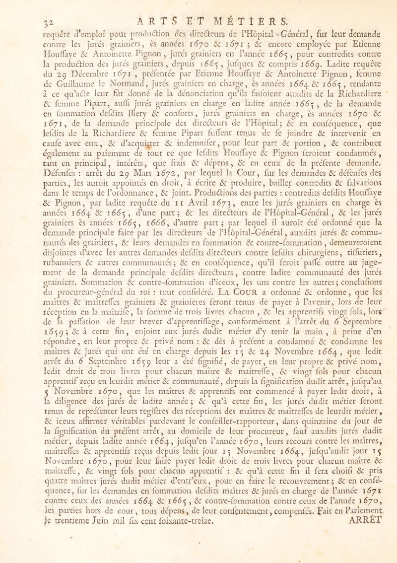 requête d’emploi pour produdion des diredeurs de l’Hôpital - Gênerai, fur leur demande contre les jorés grainiers, ès années 16^70 & iSyi ; & encore employée par Etienne EIouiTaye & Antoinette Pignon, jurés grainiers en l’année i(5^5 , pour contredits contre la prodiidion des jurés grainiers, depuis 1661^^ jufques & compris 16^9. Ladite requête du 29 Décembre 1(371 , préfentée par Etienne HouiTaye & Antoinette Pignon, femme de Guillaume le Normand, jurés grainiers en charge, ès années 166^ tendante a ce qu’ade leur fut donné de la dénonciation qu’ils faifoient auxdits de la Richardiere & femme Pipart, aiiili jurés grainiers en charge en ladite année , de la demande en fommation defdits Blery & conforts, jurés grainiers en charge, ès années 1670 & I ^71, de la demande principale des diredeurs de l’Hôpital ; d: en conféquence, que iefdits de la Richardiere & femme Pipart fiiiTent tenus de fe joindre & intervenir en caufe avec eux, & d’acquitter & indemnifer, pour leur part & portion , & contribuer également au paiement de tout ce que leidits Houilaye & Pignon feroient condamnés, tant en principal, intérêts, que frais de dépens, &: en ceux de la préfente demande. Défenfes : arrêt du 29 Mars 1^72, par lequel la Cour, fur les demandes & défenfes des parties, les auroit appointés en droit, à écrire Sc produire, bailler contredits & falvations dans le temps de l’ordonnance, & joint. Produdions des parties : contredits defdits HouiTaye & Pignon, par ladite requête du ii Avril 1(^73, entre les jurés grainiers en charge ès années 166^ & ^66^^ d’une part; & les diredeurs de l’Hbpital-Général , & les jurés grainiers ès années 1666y d’autre part; par lequel il auroit été ordonné que la demande principale faite par les diredeurs de l’Hôpital-Général, auxdits jurés Sc commu- nautés des grainiers, &c leurs demandes en fommation Sc contre-fommation, demeureroient disjointes d’avec les autres demandes defdits diredeurs contre Iefdits chirurgiens, tüTiitiers, rubanniers Sc autres communautés; & e'n conféquence, qu’il feroit^palTé outre au juge- ment de la demande principale defdits diredeurs, contre ladite communauté des jurés orainiers. Sommation Sc contre-fommation d’iceux, les uns contre les autres ; concluiions du procureur-général du roi : tout confdéré. La Cour a ordonné & ordonne, que les maîtres Sc maitrelTes urainiers & grainieres feront tenus de payer à l’avenir, lors de leur réception en la maitrife, la fomme de trois livres chacun , & les apprentifs vingt lois, lors de fa paffation de leur brevet d’apprentiiTage, conformément à l’arrêt du 6 Septembre 1659; &c à cette fin, enjoint aux jurés dudit métier d’y tenir la main, à peine d’en répondre, en leur propre Sc privé nom : Sc dès à préfent a condamné Sc condamne les maîtres Sc jurés qui ont été en charge depuis les Sc 24 Novembre 10(^4, que ledit arrêt du 6 Septembre 16^^ leur a été fignifié, de payer, en leur propre Sc privé nom, ledit droit de trois livres pour chacun maître Sc maîtrefie, & vingt fols pour chacun apprentif reçu en leurdit métier Sc communauté, depuis la fignification dudit arrêt, jiifqu’au ^ Novembre 1^70, que les maîtres Sc apprentifs ont commencé à payer ledit droit, à la diligence des jurés de ladite année ; Sc qu’à cette fin, les jurés dudit métier feront tenus de repréienter leurs regifires des réceptions des maîtres Sc maîtreffes de leurdit métier Sc iceux affirmer véritables pardevant le confeiller-rapporteur, dans quinzaine du jour de la fignification du préfent arrêt, au domicile de leur procureur, fauf auxdits jurés dudit métier, depuis ladite année 16^4, jufqu’en l’année 1670, leurs recours contre les maîtres, maîrrelïes Sc apprentifs reçus depuis ledit jour Novembre 166/^ y jufqu’audit jour Novembre 1^70, pour leur faire payer ledit droit de trois livres pour chacun maître Sc maîtreffe, Sc vingt fols pour chacun apprentif : Sc qu’à cette fin il fera choifi Sc pris quatre maîtres jurés dudit métier d’entr’eiix, pour en faire le recouvrement; Sc en confé- quence, fur les demandes en fommation defdits maîtres Sc jurés en charge de l’année 1671 contre ceux des années 16^4 Sc 166^ , & contre-lommation contre ceux de l’année 1^70, les parties hors de cour, tous dépens, de leur confçntçment, compçnfés. fait en Parlement le trentième Juin mil fix cent foixante-treize» ARRÊT