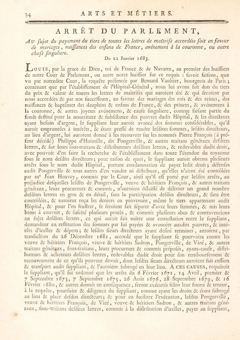 xsî! ARTS ET MÉTIERS. ARRÊT DU PARLEMENT, Au fujet du payement du tiers de toutes les lettres de maîtrife accordées foit en faveur de mariages, naijfances des enfans de France, avènement à la couronne, ou autre, chofe fnguliere. Du 12, Janvier 1683. IjOUIS, par la grâce de Dieu, roi de France & de Navarre, au premier des huiHîers de notre Cour de Parlement, ou autre notre huifïier fur ce requis : favoir faifons, que vu par notredite Cour, la requête preTentée par Bernard Vaultier, bourgeois de Paris; contenant que par l’êtablilTement de l’Hôpital-Gênêral, nous lui avons fait don du tiers du prix ôc valeur de toutes les lettres de maîtrifes qui auroient été & qui feroient par nous accordées Sc par nos fuccelfeurs, en fiveur des mariages des rois & des reines, des nailfances & baptêmes des dauphins & enfans de France, & des princes, &z avénemens à la couronne, & autres .joyeux avénemens, & caufe iinguliere, comme faifant partie du fonds deftiné pour la nourriture & fubfiftance des pauvres dudit Hôpital, & les direéleurs ayant befoin d’argent, le fuppliant leur auroit avancé des fommes confidérables, qu’il auroit empruntées à intérêts, & étant preifé de rendre lefdites fommes, leidits direéleurs, au lieu d’argent, lui auroient donné à les recouvrer lur les nommés Pierre François ( à pré- fent décédé) Philippe d’Hiiimüle, dit Pongerville, & autres traitans généraux defdites lettres, & fur leurs fous-traitans & diPcribiiteurs defdites lettres, & redevables dudit droit, avec pouvoir d’en faire la recherche & l’établiffement dans toute l’étendue du royaume fous le nom defdits direiSfceiirs; pour raifon de quoi, le fuppliant auroit obtenu plufieurs arrêts fous le nom dudit Hôpital, portant condamnation de payer ledit droit ; défenfes audit Pongerville Sc tous autres d’en vendre ni diftribuer, qu’elles n’aient été contrôlées par m^ Jean Heuvey, commis par la Cour, ainfi qu’il eh: porté par lefdits arrêts, au préjudice defquelles lefdits de Pongerville , veuve Sc héritiers François , Sc autres traitans généraux, leurs procureurs Sc commis , n’auroient délaihTé de délivrer un grand nombre defdites lettres en gros Sc en détail, fans la participation defdits directeurs, Sc fans être contrôlées, Sc auroient reçu les deniers en provenans, même le tiers appartenant audit Hôpital, Sc pour l’en fruftrer, fe feroient rait iéparer d’avec leurs femmes, Sc mis leurs biens à couvert, Sc fufcité plufieurs procès , Sc commis plufieurs abus Sc contraventions au fujet defdites lettres, ce qui auroit fait naître une conteftation entre le fuppliant, demandeur en reftitution des fommes par lui payées Sc avancées auxdits pauvres, Sc inté- rêts d’icelles Sc dépens ; Sc lefdits fleurs directeurs ayant defiré terminer , auroient, par tranfiCtion du 2.6 Décembre 1^81, accordé que le fuppliant fe pourvoira contre les veuve Sc héritiers François, veuve Sc héritiers Sadron, Pongerville, de Vizé, Sc autres . traitans généraux, fous-traitans, leurs procureurs Sc commis prépofés, ayans-caufe, diftri- buteurs & acheteurs defdites lettres, redevables dudit droit pour fon rembourfement Sc recouvrement de ce qu’ils peuvent devoir, dont lefdits fleurs directeurs auroient fait cefîion Sc tranfport audit fuppliant, Sc l’aiiroient fubrogé en leur lieu. A CES CAUSES, requéroit le fuppliant, qu’il fut ordonné que les arrêts du 6 Février 1Ô71 , 14 Avril', premier Sc 7 Septembre i<^73, 7 Septembre i<^75 , 26 Août 1C7Ô, 28 Septembre 1C79, Sc 16 Février i C80, Sc autres donnés en conféqiience , feront exécutés félon leur forme Sc teneur, à la requête, pourfuite Sc diligence du fuppliant, comme ayant les droits Sc étant fubrogé au lieu Sc place defdits direCleurs; Sc pour en faciliter l’exécution, lefdits Pongerville, veuve Sc héritiers François, de Vizé, veuve Sc héritiers Sadron , Sc autres traitans géné» ratix, fous-traitans defdites lettres, commis à la diflribution d’icelles, payer au fuppliant^