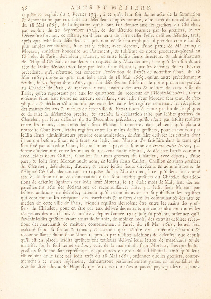 requête & exploit du 3 Février 1733 , ^ donné aéle de la fommation Sc dénonciation par eux fiiite au défendeur ci-après nommé, d’un arrêt de notredite Cour du 18 Mai 166^, de l’aflignation qu’ils ont £iit donner aux lix greffiers du Châtelet, par exploit du 27 Septembre 1734, & des défenfes fournies par les greffiers, le 20 Décembre fuivant; ce faifant, qu’il fera tenu de faire celTer i’eîFet defdites défenfes, fauf, après que ledit heur défendeur ci-après nommé fe fera expliqué, à prendre contre lui de plus amples concliifions , fi le cas y échet, avec dépens, d’une part ; & M® François iVîoreau, confeilier honoraire au Parlement, & fubffirut de notre procureur-général au Chcâtelet de Paris, détendeur, d’autre ; & entre lefdits heurs direèteurs & adminiflrateurs de l’Hopitâl-Général, demandeurs en requête du 7 Mars dernier, à ce qu’il leur foit donné aèle de ladite dénonciation fiire par ledit heur Moreau, par fes défenfes du 2^ Février précédent, qu’il n’entend pas contefter l’exécution de l’arrêt de notredite Cour, du 18 Mai 166^ ; ordonner que, tant ledit arrêt du 18 Mai 166^ , qu’un autre précédemment rendu, le 23 Septembre 1664, qui fait défenfes au fubflitut de notre procureur-général au Châtelet de Paris, de recevoir aucuns maîtres des arts & métiers de cette ville de Paris, qu’en rapportant par eux les quittances du receveur de l’Hopital-Général , feront exécutés félon leur forme & teneur; ce fiifant, que ledit heur Moreau fera tenu de s’ex- pliquer , & déclarer s’il a ou n’a pas entre les mains les regiftres contenans les réceptions des maîtres des arts & métiers de cette ville de Paris ; hnon ôc faute par lui de s’expliquer de de fiire fa déclaration précife, 8c attendu la déclaration faite par lefdits greffiers du Châtelet, par leurs défenfes du 20 Décembre précédent, qu’ils n’ont pas lefdits regiftres entre les mains, condamner ledit heur Moreau à remettre , dans tel tems qu’il plaira à notredite Cour hxer, lefdits regiftres entre les mains defdits greffiers, pour en pouvoir par lefdits heurs adminiftrateurs prendre communication, de s’en faire délivrer les extraits dont iis auront befoin ; hnon Sc â faute par ledit heur Moreau d’y fitisfaire dans le tems qui fera fixé par notredite Cour, le condamner à payer la fomme de trente mille livres, par forme d’indemnité, entre les mains du receveur dudit Hôpital, & déclarer l’arrêt commun avec lefdits heurs Cailler, Chaillou & autres greffiers du Châtelet, avec dépens, d’une part ; & ledit heur Moreau audit nom, 8c lefdits heurs Cailler, Chaillou 8c autres greftiers du Châtelet, défendeurs, d’autre ; 8c entre lelclits heurs clireèleurs 8c adminiftTateurs de l’Hbpital-Général, demandeurs en requête du 14 Mai dernier, à ce qu’il leur foie donné ade de la fommation 8c dénonciation qu’ils font auxdits greffiers du Châtelet des addi- tions de défenfes lignifiées par ledit heur Moreau, le 11 dudit mois de Mai ; leur donner pareillement ade des déclarations 8c reconnoifTances faites par ledit heur Moreau par iefdites additions de défenfes ; attendu qu’il reconnoît avoir en fa pofteffion les regiftres qui contiennent les réceptions des marchands 8c maîtres dans les communautés des arts 8c métiers de cette ville de Paris, lefquels regiftres devroient être entre les mains des gref- fiers du Châtelet , pour en être par eux délivré des extraits qui contiendroient toutes les réceptions des marchands & maîtres, depuis l’année 1714 jufqu’à préfent; ordonner qu’à l’avenir lefdits greffiers feront tenus de fournir, de mois en mois, des extraits defdites récep- tions des marchands 8c maîtres, conformément à l’arrêt du î8 Mai 166^, lequel fera exécuté félon fa forme 8c teneur; 8c attendu qu’il réfulte de la même déclaration 8c recominoiftance dudit heur Moreau, portées par fefdites additions de défenfes, que depuis qu’il eft en^place, lefdits greffiers ont toujours délivré leurs lettres de marchands 8c de maîtrifes fur le feul terme de bon, écrit de la main dudit heur Moreau , fans que lefdits greffiers fe (oient fait repréfeiitcr les quittances du droit du â l’Hôpital, ainh qu’il leur eft enjoint de le faire par ledit arrêt du 18 Mai 1665 , que les greffiers, confor- mément à ce même réglement, demeureront perfonneliement garans 8c refponfables de tous les droits dus audit Hôpital, qui fe trouveront n’avoir pas été payés par les marchands