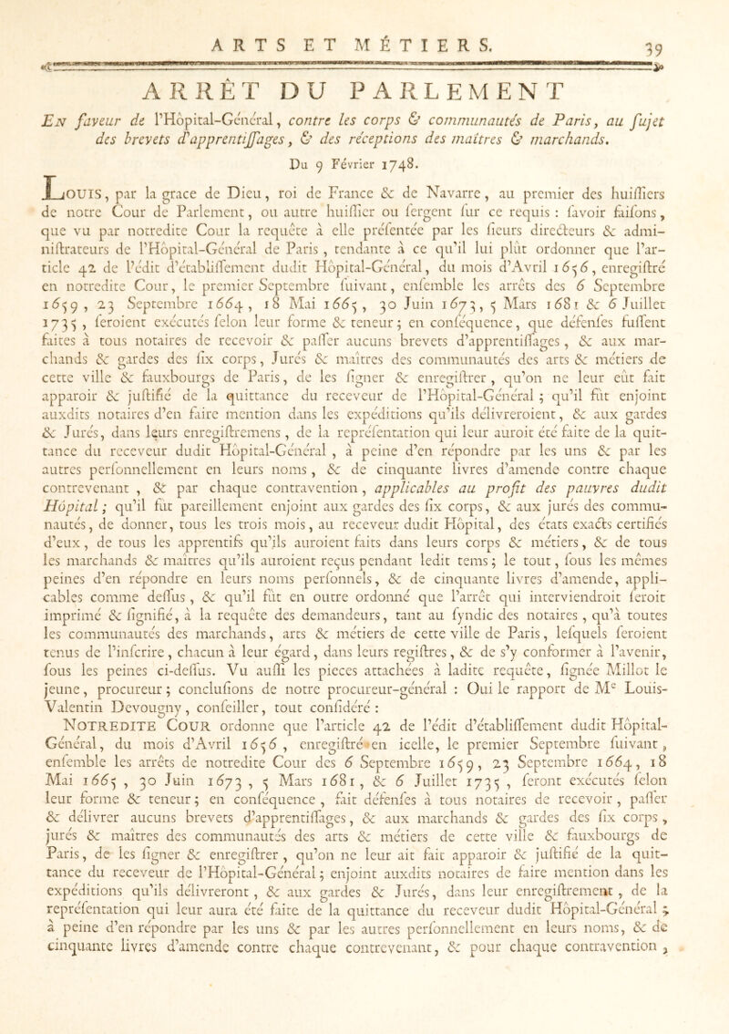 ARRÊT DU PARLEMENT En faveur de PHôpital-Gcncral, contre les corps & communautés de Paris, au fujet des brevets d'apprentijfages, & des réceptions des maîtres & marchands. Du 9 Février 1748. IjOUIS , par la grâce de Dieu, roi de France & de Navarre, au premier des huifîiers de notre Cour de Parlement, ou autre huifiîcr ou lergent fur ce requis : l'avoir £iifons, que vu par notredite Cour la requête à elle preTentée par les fleurs directeurs de admi- niilrateurs de PHopital-Géncral de Paris , rendante à ce qiPil lui plût ordonner que l’ar- ticle 42 de Pedit d’établifTement dudit Hôpital-Geûieûal, du mois d’Avril enregiftre en notredite Cour, le premier Septembre luivant, enfemble les arrêts des 6 Septembre , 23 Septembre , 18 Mai \66<^ , 30 Juin 1^73, 3 Mars i68î & 5 Juillet 1733 , leroient exécutes félon leur forme 6e teneur; en conféquence, que défenles fulfenc Elites a tous notaires de recevoir 6e palier aucuns brevets d’apprentilPiges, 6e aux mar- chands 6e gardes des lix corps, Jures 6e maîtres des communautés des arts 6e métiers de cette ville 6e fauxbourgs de Paris, de les ligner 6e enregillrer , qu’on ne leur eût fait apparoir 6e jultifié de la quittance du receveur de PHbpital-Général ; qu’il fût enjoint auxdits notaires d’en faire mention dans les expéditions qu’ils délivreroient, 6e aux gardes 6e Jurés, dans leurs enregillremens, de la repréfentation qui leur auroit été fiite de la epit- tance du receveur dudit Hôpital-Général , à peine d’en répondre par les uns 6e par les autres perlonnellement en leurs noms, 6e de cinquante livres d’amende contre chaque contrevenant , 6é par chaque contravention, applicables au profit des pauvres dudit Hôpital; qu’il fut pareillement enjoint aux gardes des lix corps, 6e aux jurés des commu- nautés, de donner, tous les trois mois, au receveur dudit Hôpital, des états exaéts certifiés d’eux, de tous les apprentifs qu’ils auroient faits dans leurs corps 6e métiers, 6e de tous les marchands 6e maîtres qu’ils auroient reçus pendant ledit teras ; le tout, fous les memes peines d’en répondre en leurs noms perfonnels, 6e de cinquante livres d’amende, appli- cables comme deffus, 6e qu’il fût en outre ordonné que l’arrêt qui interviendroit feroit imprimé 6e lignifié, à la requête des demandeurs, tant au fyndic des notaires , qu’à toutes les communautés des marchands, arts 6e métiers de cette ville de Paris, lefquels feroient tenus de l’inferire, chacun à leur égard, dans leurs regiftres, 6e de s’y conformer à l’avenir, fous les peines ci-delfus. Vu aufîi les pièces attachées à ladite requête, lignée Millot le jeune, procureur ; concluf ons de notre procureur-général : Oui le rapport de M^ Louis- Valentin Devougny, confeiller, tout conlidéré : Notredite Cour ordonne que l’article 42 de l’édit d’établiffement dudit Hôpital- Général, du mois d’Avril \6^6 , enregiflré-ien icelle, le premier Septembre fuivant ^ enfemble les arrêts de notredite Cour des 6 Septembre ÏÔ39, 23 Septembre 1Ô64, Mai 166^ , 30 Juin 1Ô73 , 3 Mars iô8i, & 6 Juillet 1733 , feront exécutés félon leur forme 6c teneur ; en conféquence , fait défenfes à tous notaires de recevoir , palier 6c délivrer aucuns brevets d’apprentilTages, 6c aux marchands 6c gardes des fx corps , jurés 6c maîtres des communautés des arts 6c métiers de cette ville 6c fauxbourgs de Paris, de les fgner 6c enregillrer, qu’on ne leur ait fait apparoir 6c jultifié de la quit- tance du receveur de l’Hôpital-Général ; enjoint auxdits notaires de faire mention dans les expéditions qu’ils délivreront, 6c aux gardes 6c Jurés, dans leur enregillrement , de la repréfentation qui leur aura été faite de la quittance du receveur dudit Hôpital-Général 4 à peine d’en répondre par les uns 6c par les autres perfonnellement en leurs noms, 6c de cinquante livres d’amende contre chaque contrevenant, 6c pour chaque contravention ^