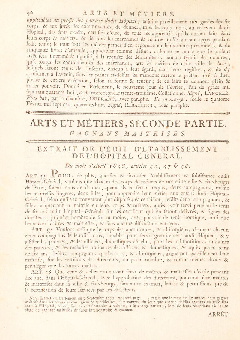 applicables au profit des pauvres dudit Hôpital ; enjoint pareillement m% gardes des fix coips, ôc aux jures des communautés, de donner, tous les trois mois, au receveur dudit Hôpital, des états exadls, certifies d’eux, de tous les apprentifs qu’ils auront faits dans leius coips métiers, & de tous les marchands & maîtres qu’ils auront reçus pendant ledit tems ; le tout fous les memes peines d’en repondre en leurs noms pcrfonnels, & de cinquante livres d^amende, applicables comme de il us ; ordonne en outre que le prefenc aiiet fera imprime & hgnilie, à la requete des demandeurs, tant au fyndic des notaires, qu a toutes les communautés des marchands, tyrts & métiers de cette ville de Paris , leiquels leront tenus de l’infcrire, chacun à leur égard, dans leurs regiflres , Sc de s’y contoimer a l’avenir, fous les peines ci-deiTus. Si mandons mettre le préfent arrêt à due, pleine Sc entière exécution, félon fa forme Sc teneur ; de ce faire te donnons plein Sc entier pouvoir. Donné en Parlement, le neuvième jour de Février, l’an de grâce mil fept cent quarante-huit, Sc de notre régné le rrente-troilieme. Collationné. Signé^ LangelÉ. Plus bas^ par la chambre, Du'FRANC, avec paraphe. Et en marge : fcellé le quatorze Février mil fepr cent quarante-huit. Signé, Riballier , avec paraphe. ARTS ET MÉTIERS, SECONDE PARTIE. G A G N A N S MAITRISES. EXTP.AIT DE DÉDIT D’ÉTABLISSEMENT DE DH OPITAL-GÉNÉRAL. Du mois d'Avril articles 55, 57 & 5^. Art. <5^. J^OUPv, de plus, gratifier Sc favorifer l’établiffemeiit Sc fubfiilance dudit Hôpital-Général, voulons que chacun des corps de métiers de notredite ville Sc fauxbougrs de Paris, foient tenus de donner, quand ils en feront requis, deux compagnons, même les maîtreflés lingeres, deux filles, pour apprendre leur métier aux enfiins dudit FIôpitaH Général, félon qu’ils le trouveront plus difpoiés; Sc ce faifant, lefdits deux compagnons, Sc filles, acquerront la maîtrife en leurs corps Sc métiers, après avoir fervi penLnt le tems de fix ans audit Pîopitai - Général, fur les certificats qui en feront délivrés, Sc fignés des diredfeurs, juiqu’aii nombre de fix au moins, avec pouvoir de tenir boutique, ainfi que les antres maîtres Sc maîtrefies, Sc fuis aucune dillindlion entr’eux. Art. <57. Voulons auffi que le corps des apothicaires, & chirurgiens, donnent chacun deux compagnons de leurdit corps, capables pour fervir gratuitement audit Hôpital, Sc y afiifter les pauvres, Sc les officiers, domefiiques d’icelui, pour les indiipofitions communes des pauvres, & les maladies ordinaires des officiers Sc domefliques ; Sc après pareil tems de fix ans , lefdits compagnons apothicaires, Sc chirurgiens, gagneront pareillement leur maîtrife, fur les certificats des diredeiirs, en pareil nombre, Sc auront mêmes droits Sc privilèges que les autres maîtres. Art. ^8. Que ceux Sc celles qui auront fervi de maîtres Sc maitrefies d’école pendant dix ans, dans l’Hôpital-Géneral , avec l’approbation des direâreurs, pourront être maîtres Sc maîtreffes dans la ville Sc fiuxboiirgs, fans autre examen, lettres Sc permiffions que de la certification de leurs fervices par les direèfeiirs. Nota. L’arrêt du Parlement du 7 Septembre lédo, rapporté page , réglé que le tems de fix années pour gagner maîtrife dans les corps des chirurgiens & apothicaires, fera compte du jour que chacun defdits gagnans maitriie fera entré a l’Hôpital, & ce, fur les certificats des direéteurs, à la charge par eux, lors de leurs réceptions (a ladite place de gagnant maîtrife) de fiibir interrogatoire examen. ARRÊT