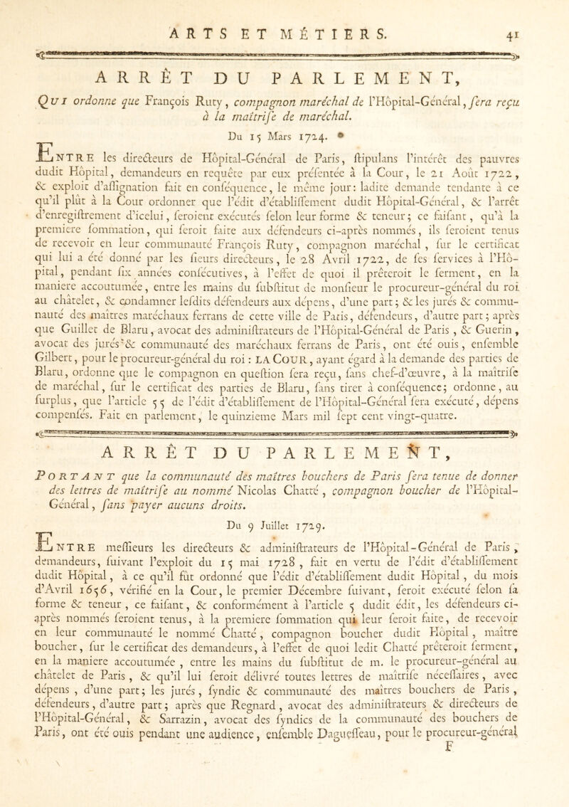 <2! ARRÊT DU PARLEMENT, Q^uI ordonne que François Ruty, compagnon maréchal de PHopital-Géncralreçu. à la maîtrife de maréchal. Du 1$ Mars 1724. • E. NT RE les clire61;eurs de Hôpital-Gcm'ral de Paris, llipiilans l’intcrct des pauvres dudit Hôpital, demandeurs en requête par eux predentée à la Cour, le 21 Août 1722, & exploit d’aflignation fait en confe^uence, le meme jour: ladite demande tendante a ce qu’il plut à la Cour ordonner que l’cdit d’etablilTcment dudit Hdpital-Gmcral, & l’arrêt d’enregiffrement d’icelui, ieroient exécutes félon leur forme & teneur; ce fai fin t, qu’à la première fommation, qui feroit fiite aux défendeurs ci-après nommés, ils (croient tenus de recevoir en leur communauté François Ruty, compagnon maréchal , iur le certiheat qui lui a été donné par les fieurs direefeurs, le 28 Avril 1722, de fes fervices à l’Hô- pital, pendant fix années confécutives, à l’effet de quoi il prêteroit le ferment, en la maniéré accoutumée, entre les mains du fubfritut de monfeur le procureur-général du roi au châtelet, & condamner lefdits défendeurs aux dépens, d’une part; &les jurés 6c commu- nauté des maîtres maréchaux ferrans de cette ville de Paris, défendeurs, d’autre part; après que Guillet de Blaru, avocat des adminiftrateurs de l’Hôpital-Général de Paris , ^ Guérin , avocat des juréscommunauté des maréchaux ferrans de Paris, ont été ouis, enfemble Gilbert, pour le procureur-général du roi : LA CoUR ayant égard à la demande des parties de Blaru, ordonne que le compagnon en qiieffion fera reçu, fans chef-d’œuvre, à la maîtrife de maréchal, fur le certificat des parties de Blaru, fins tirer à conféquencc; ordonne, au furpliis, que l’article 5 ^ de l’édit d’établifiement de l’Hôpital-Général fera exécuté, dépens compenfés. Fait en parlement, le quinzième Mars mil fept cent vingt-quatre. ARRÊT DU PARLEME5TT, Portant que la communauté des maîtres bouchers de Paris fera tenue de donner des lettres de maîtrife au nommé WicohiS Chatte, compagnon boucher de l’Kôpical- Général, fans 'payer aucuns droits. Du 9 Juillet 1729. NT RE mefiieurs les direéfeurs 6c adminiftrateurs de l’FIôpital - Général de Paris ^ demandeurs, fuivant l’exploit du 15 mai 1728 , fût en vertu de l’édit d’établilfement dudit Hôpital, à ce qu’il fut ordonné que i’édit d’établifiement dudit Hôpital , du mois d’Avril vérifié en la Cour, le premier Décembre fuivant, feroit exécuté félon la forme 6c teneur , ce fiifant, 6c conformément à l’article Ç dudit édit, les défendeurs ci- après nommés feroient tenus, à la première fommation qui leur leroit fiite, de recevoir en leur communauté le nommé Chatté, compagnon boucher dudit Hôpital, maître boucher, fur le certificat des demandeurs, à l’effet de quoi ledit Chatté prêteroit ferment, en la maniéré accoutumée , entre les mains du fubfiitut de m. le procureur-général au châtelet de Paris , 6c qu’il lui feroit délivré toutes lettres de maîtrife nécelTaires, avec dépens , d’une part; les jurés, fyndic 6c communauté des maîtres bouchers de Paris, défendeurs, d’autre part ; après que Regnard , avocat des adminiftrateurs 6c direcleurs de l’Hôpital-Général, 6c Sarrazin, avocat des fyndics de la communauté des bouchers de Paris, ont été ouis pendant une audience, enfemble Daguçffeau, pour le procureur-general ...... - JP