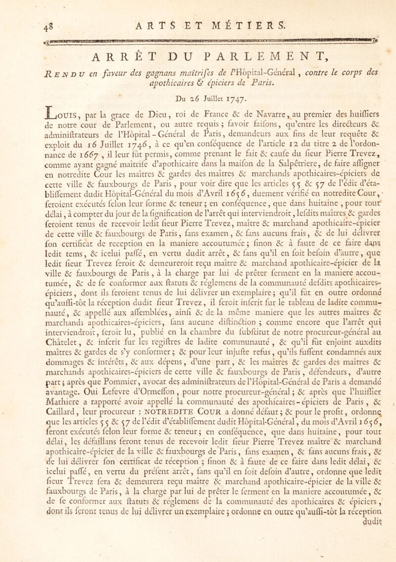 4S ARRÊT DU PARLEMENT, R E N DU en faveur des gagnans maitrifes de Z’Kôpital-Général , contre le corps des apothicaires Ù épiciers de Paris, Du 26 Juillet 1747. Inouïs , par la grâce de Dieu, roi de France & de Navarre,, au premier des liuifliers de notre cour de Parlement, ou autre requis ; favoir faifons, qu’entre les directeurs & adminiftrateurs de l’FIdpital - Général de Paris, demandeurs aux fins de leur requête & exploit du 16 Juillet 174^, à ce qu’en conféquence de l’article 12 du titre 2 de l’ordon- nance de i66y , il leur Fit permis, comme prenant le fait & caufe du fieur Pierre Trevez, comme ayant gagné maîtrife d’apothicaire dans la maifon de la Salpêtrière, de faire alîigner en notredite Cour les maîtres & gardes des maîtres ôc marchands apothicaires-épiciers de cette ville & fauxbourgs de Paris , pour voir dire que les articles 5 <5 & 5 7 de l’édit d’éta- blhfement dudit Hôpital-Général du mois d’Avril diiement vérifié en notredite Cour, ■ feroient exécutés félon leur forme & teneur; en conféquence, que dans huitaine , pour tout délai, à compter du jour de la fignification de l’arrêt qui interviendroit, lefdits maîtres & gardes feroient tenus de recevoir ledit fieur Pierre Trevez, maître ôc marchand apothicaire-épicier de cette ville & futxbourgs de Paris, fans examen, & fans aucuns frais, & de lui délivrer fon certificat de réception en la maniéré accoutumée ; fînon & à faute de ce faire dans ledit tems, & icelui paffé, en vertu dudit arrêt, & fans c[u’il en foit befoin d’autre, que ledit fieur Trevez feroit & demeureroit reçu maître & marchand apothicaire-épicier de k ville & fauxbourgs de Paris, à la charge par lui de prêter ferment en la maniéré accou- tumée, & de fe conformer aux ftatuts & réglemens de la communauté defdits apothicaires- épiciers , dont ils feroient tenus de lui délivrer un exemplaire ; qu’il fut en outre ordonné c|u’aufii-tôt la réception dudit fieur Trevez, il feroit infcrit fur le tableau de ladite commu- nauté , & appçllé aux affemblées, ainfi & de la même maniéré que les autres maîtres & marchands apothicaires-épiciers, fans aucune diftincfion ; comme encore que l’arrêt qui interviendroit, feroit lu, publié en la chambre du fubfütut de notre procureur-général au Châtelet, & infcrit fur les regifires de ladite communauté , & qu’il fut enjoint auxdits maîtres & gardes de s’y conformer ; & pour leur injufte refus, qu’ils fuflent condamnés aux dommages & intérêts, & aux dépens, d’une part, & les maîtres & gardes des maîtres de marchands apothicaires-épiciers de cette ville de fauxbourgs de Paris, défendeurs, d’autre part; après que Pommier, avocat des admiiiiflrateiirs del’PIôpital-Général de Paris a demandé avantage. Oui Lefevre d’Ormeffon, pour notre procureur-général ; & après que l’huifiier Mathiere a rapporté avoir appelle la communauté des apothicaires - épiciers de Paris , de Gaillard, leur procureur ; NOTREDITE CoUR a donné défaut; de pour le profit, ordonne que les articles 5 >5 & 5 7 de l’édit d’établiifement dudit PIbpital-Général, du mois d’Avril i6<^6^ feront exécutés félon leur forme de teneur; en conféquence, que dans huitaine, pour tout délai, les défaillans feront tenus de recevoir ledit fieur Pierre Trevez maître de marchand apothicaire-épicier de la ville de fauxbourgs de Paris, fans examen, de fans aucuns frais, de de lui délivrer fon certificat de réception ; finon de à faute de ce faire dans ledit délai, de icelui paffé, en vertu du préfent arrêt, fans qu’il en foit defoin d’autre, ordonne c|ue ledit fieur Trevez fera de demeurera reçu maître de marchand apothicaire-épicier de la ville de fauxbourgs de Paris, à la charge par lui de prêter le ferment en la maniéré accoutumée, de de fe conformer aux ftatuts de réglemens de la communauté des apothicaires de épiciers, dont ils feront tenus de lui délivrer un exemplaire ; ordonne en outre qu’auftî-tôt la réception